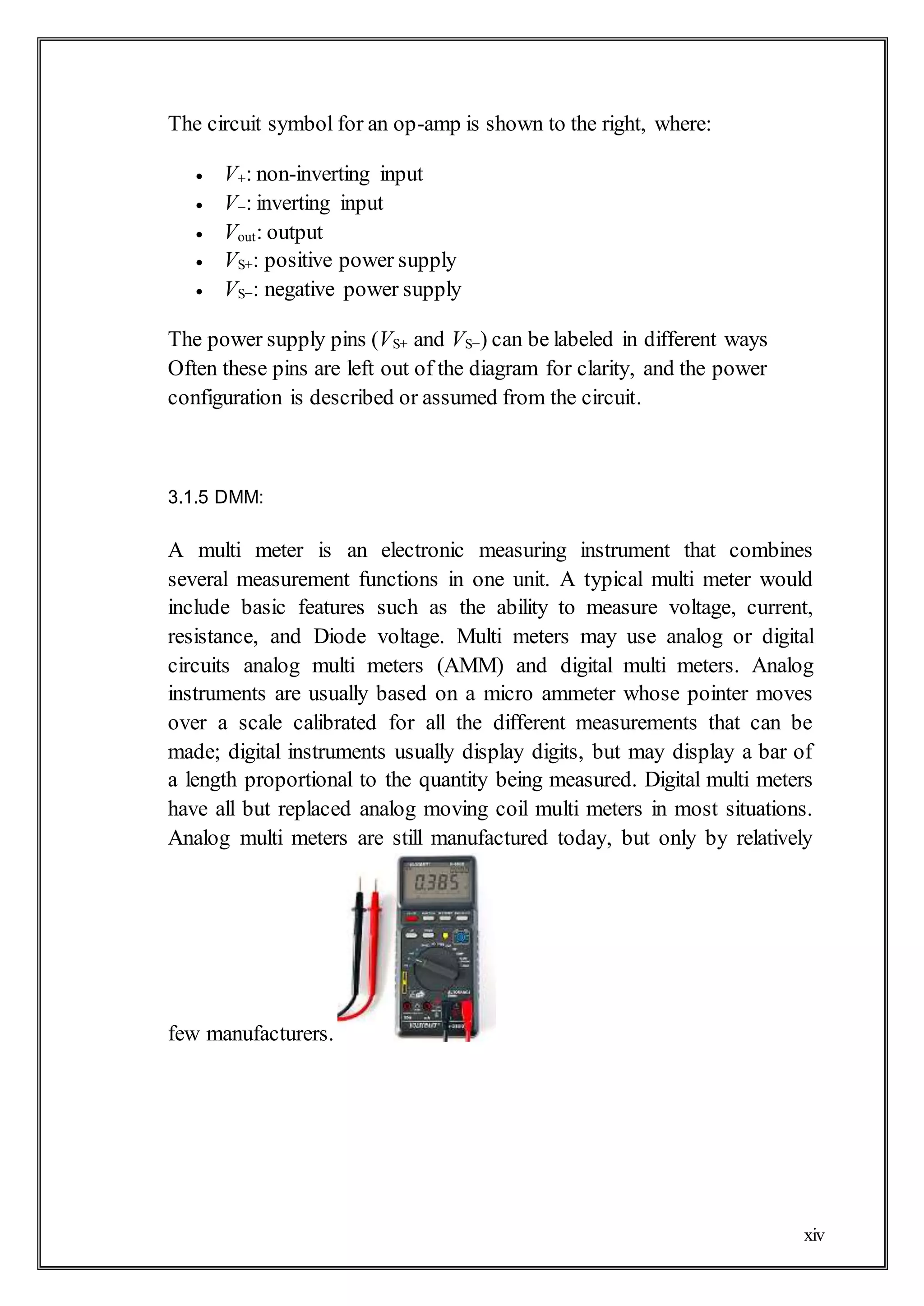 xiv
The circuit symbol for an op-amp is shown to the right, where:
 V+: non-inverting input
 V−: inverting input
 Vout: output
 VS+: positive power supply
 VS−: negative power supply
The power supply pins (VS+ and VS−) can be labeled in different ways
Often these pins are left out of the diagram for clarity, and the power
configuration is described or assumed from the circuit.
3.1.5 DMM:
A multi meter is an electronic measuring instrument that combines
several measurement functions in one unit. A typical multi meter would
include basic features such as the ability to measure voltage, current,
resistance, and Diode voltage. Multi meters may use analog or digital
circuits analog multi meters (AMM) and digital multi meters. Analog
instruments are usually based on a micro ammeter whose pointer moves
over a scale calibrated for all the different measurements that can be
made; digital instruments usually display digits, but may display a bar of
a length proportional to the quantity being measured. Digital multi meters
have all but replaced analog moving coil multi meters in most situations.
Analog multi meters are still manufactured today, but only by relatively
few manufacturers.
 
