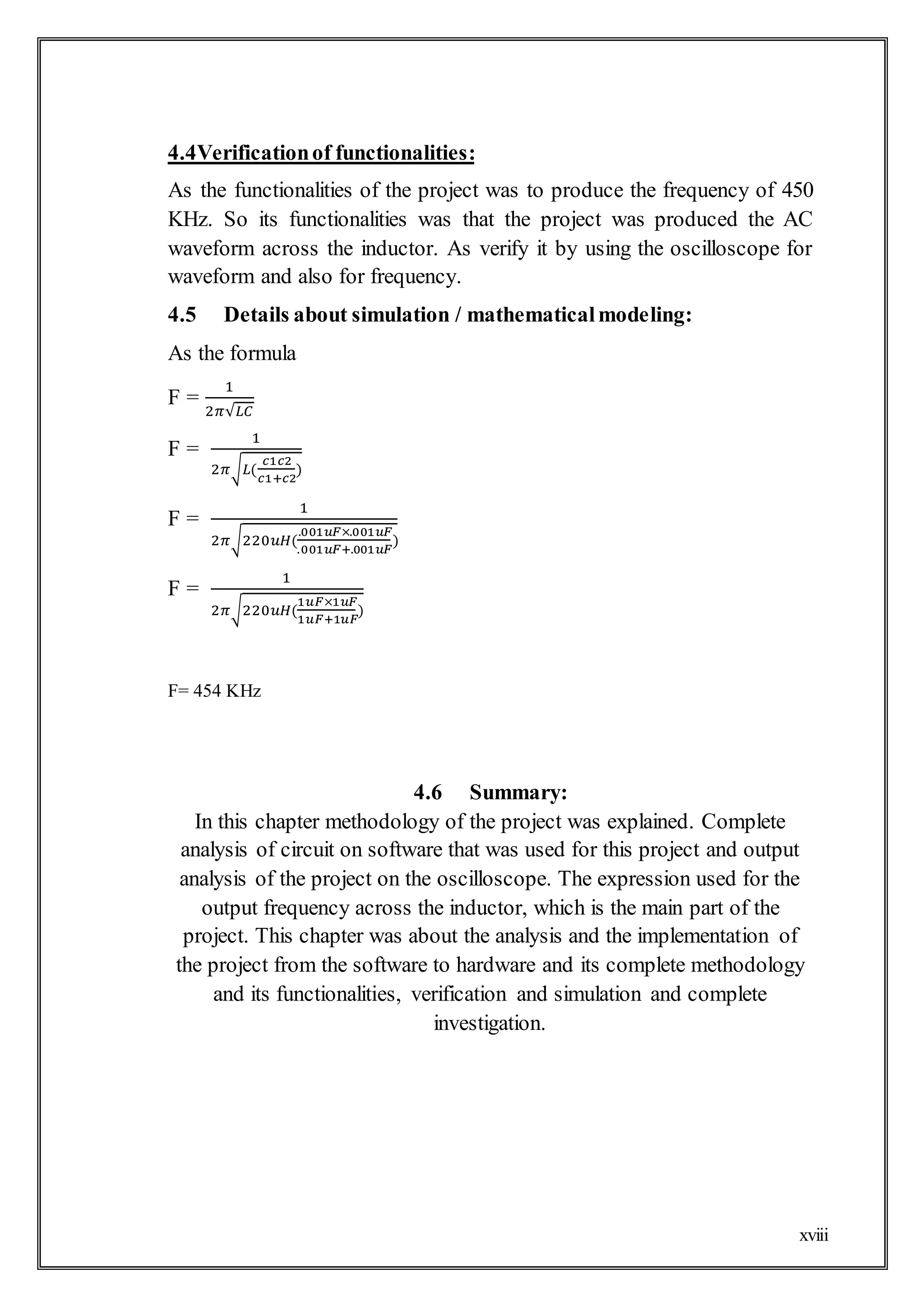 xviii
4.4Verificationof functionalities:
As the functionalities of the project was to produce the frequency of 450
KHz. So its functionalities was that the project was produced the AC
waveform across the inductor. As verify it by using the oscilloscope for
waveform and also for frequency.
4.5 Details about simulation / mathematicalmodeling:
As the formula
F =
1
2𝜋√𝐿𝐶
F =
1
2𝜋√𝐿(
𝑐1𝑐2
𝑐1+𝑐2
)
F =
1
2𝜋√220𝑢𝐻(
.001𝑢𝐹×.001𝑢𝐹
.001𝑢𝐹+.001𝑢𝐹
)
F =
1
2𝜋√220𝑢𝐻(
1𝑢𝐹×1𝑢𝐹
1𝑢𝐹+1𝑢𝐹
)
F= 454 KHz
4.6 Summary:
In this chapter methodology of the project was explained. Complete
analysis of circuit on software that was used for this project and output
analysis of the project on the oscilloscope. The expression used for the
output frequency across the inductor, which is the main part of the
project. This chapter was about the analysis and the implementation of
the project from the software to hardware and its complete methodology
and its functionalities, verification and simulation and complete
investigation.
 