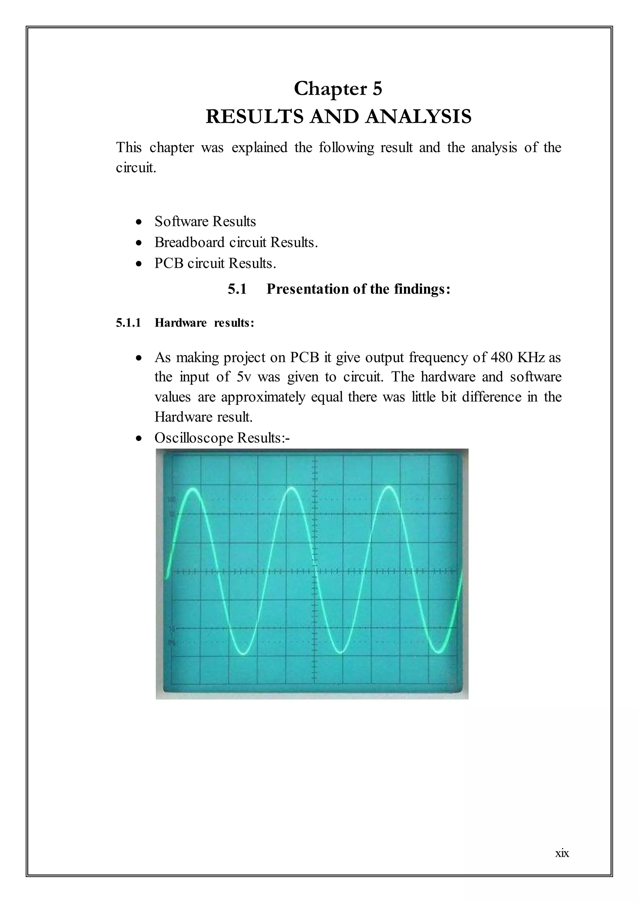 xix
Chapter 5
RESULTS AND ANALYSIS
This chapter was explained the following result and the analysis of the
circuit.
 Software Results
 Breadboard circuit Results.
 PCB circuit Results.
5.1 Presentation of the findings:
5.1.1 Hardware results:
 As making project on PCB it give output frequency of 480 KHz as
the input of 5v was given to circuit. The hardware and software
values are approximately equal there was little bit difference in the
Hardware result.
 Oscilloscope Results:-
 