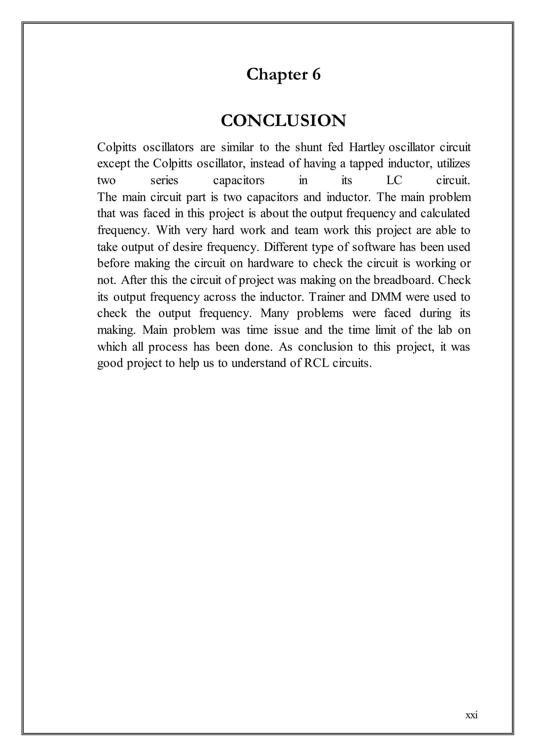 xxi
Chapter 6
CONCLUSION
Colpitts oscillators are similar to the shunt fed Hartley oscillator circuit
except the Colpitts oscillator, instead of having a tapped inductor, utilizes
two series capacitors in its LC circuit.
The main circuit part is two capacitors and inductor. The main problem
that was faced in this project is about the output frequency and calculated
frequency. With very hard work and team work this project are able to
take output of desire frequency. Different type of software has been used
before making the circuit on hardware to check the circuit is working or
not. After this the circuit of project was making on the breadboard. Check
its output frequency across the inductor. Trainer and DMM were used to
check the output frequency. Many problems were faced during its
making. Main problem was time issue and the time limit of the lab on
which all process has been done. As conclusion to this project, it was
good project to help us to understand of RCL circuits.
 