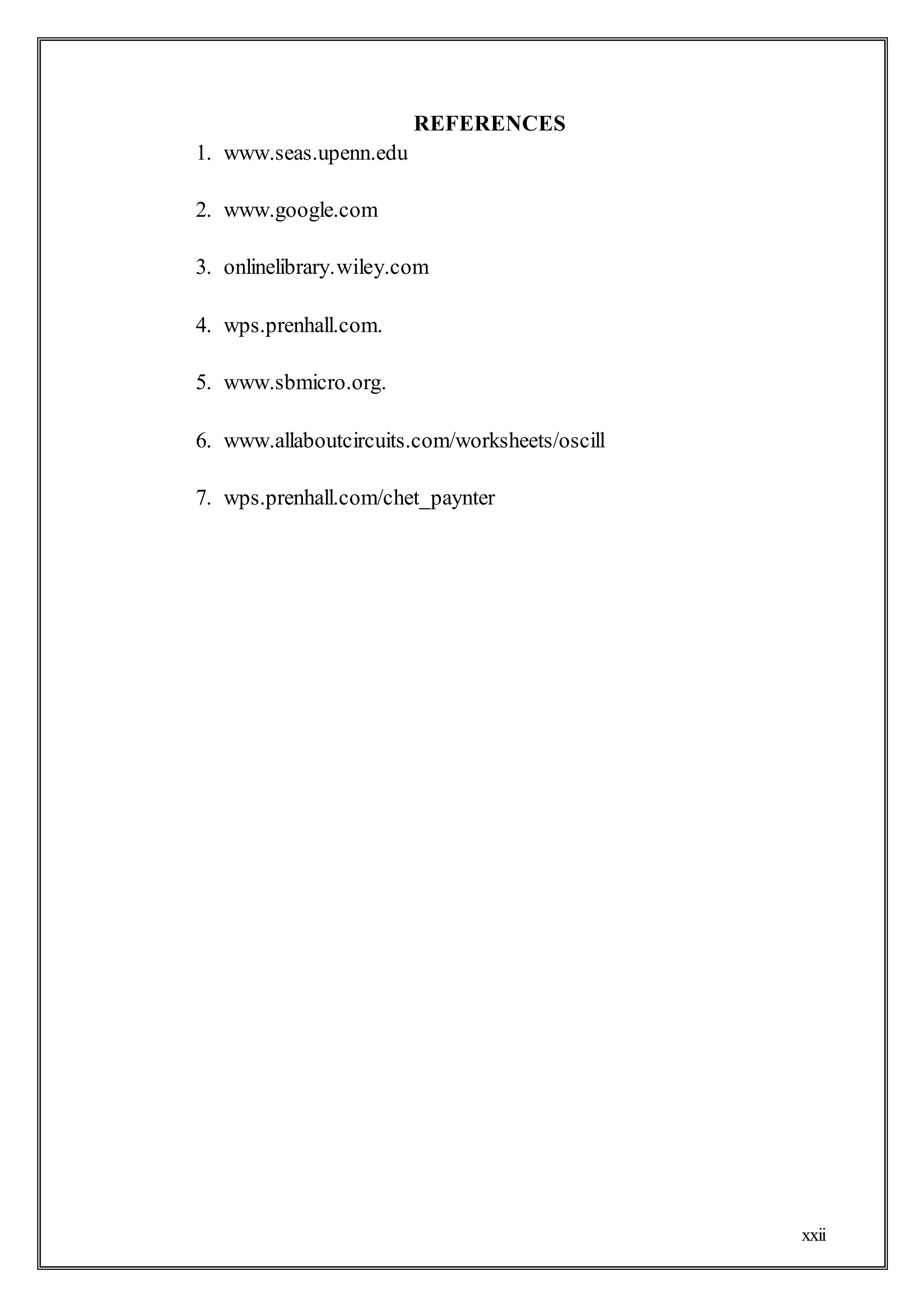 xxii
REFERENCES
1. www.seas.upenn.edu
2. www.google.com
3. onlinelibrary.wiley.com
4. wps.prenhall.com.
5. www.sbmicro.org.
6. www.allaboutcircuits.com/worksheets/oscill
7. wps.prenhall.com/chet_paynter
 