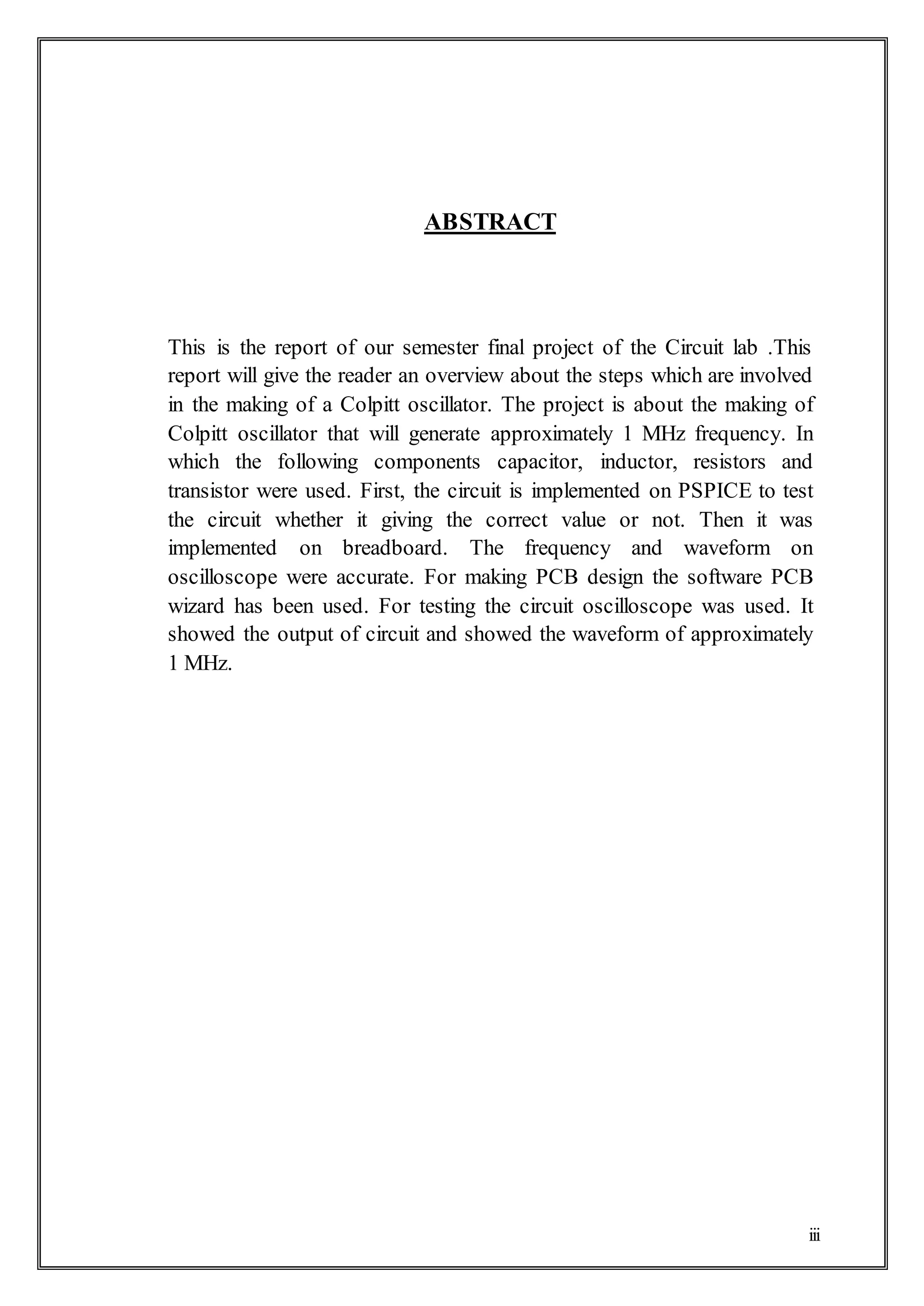 iii
ABSTRACT
This is the report of our semester final project of the Circuit lab .This
report will give the reader an overview about the steps which are involved
in the making of a Colpitt oscillator. The project is about the making of
Colpitt oscillator that will generate approximately 1 MHz frequency. In
which the following components capacitor, inductor, resistors and
transistor were used. First, the circuit is implemented on PSPICE to test
the circuit whether it giving the correct value or not. Then it was
implemented on breadboard. The frequency and waveform on
oscilloscope were accurate. For making PCB design the software PCB
wizard has been used. For testing the circuit oscilloscope was used. It
showed the output of circuit and showed the waveform of approximately
1 MHz.
 