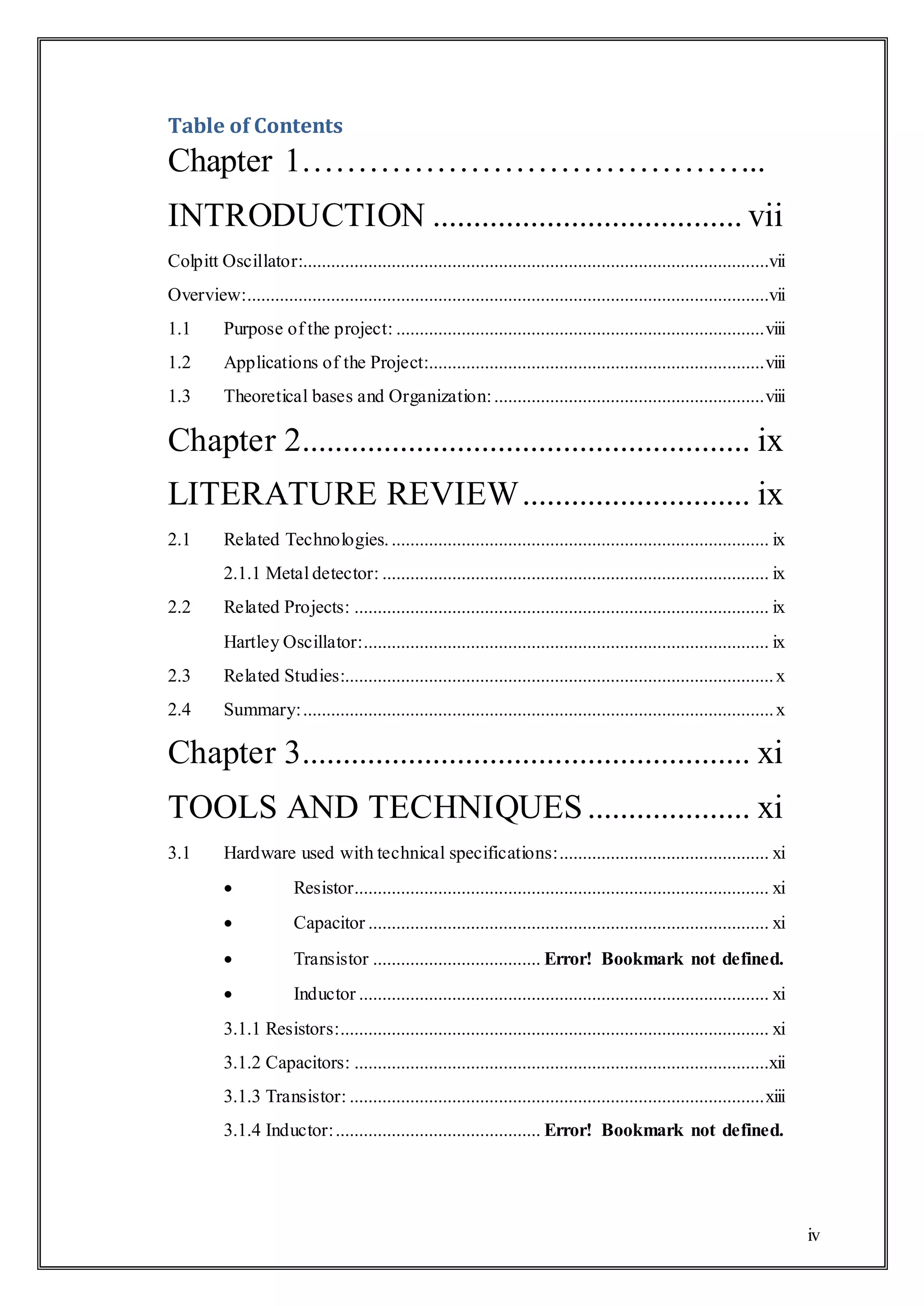 iv
Table of Contents
Chapter 1…………………………………...
INTRODUCTION ...................................... vii
Colpitt Oscillator:....................................................................................................vii
Overview:................................................................................................................vii
1.1 Purpose of the project: ...............................................................................viii
1.2 Applications of the Project:........................................................................viii
1.3 Theoretical bases and Organization:..........................................................viii
Chapter 2....................................................... ix
LITERATURE REVIEW............................ ix
2.1 Related Technologies.................................................................................. ix
2.1.1 Metal detector: ................................................................................... ix
2.2 Related Projects: ......................................................................................... ix
Hartley Oscillator:....................................................................................... ix
2.3 Related Studies:............................................................................................x
2.4 Summary:.....................................................................................................x
Chapter 3....................................................... xi
TOOLS AND TECHNIQUES.................... xi
3.1 Hardware used with technical specifications:............................................. xi
 Resistor......................................................................................... xi
 Capacitor ...................................................................................... xi
 Transistor .................................... Error! Bookmark not defined.
 Inductor ........................................................................................ xi
3.1.1 Resistors:............................................................................................ xi
3.1.2 Capacitors: .........................................................................................xii
3.1.3 Transistor: .........................................................................................xiii
3.1.4 Inductor:............................................ Error! Bookmark not defined.
 