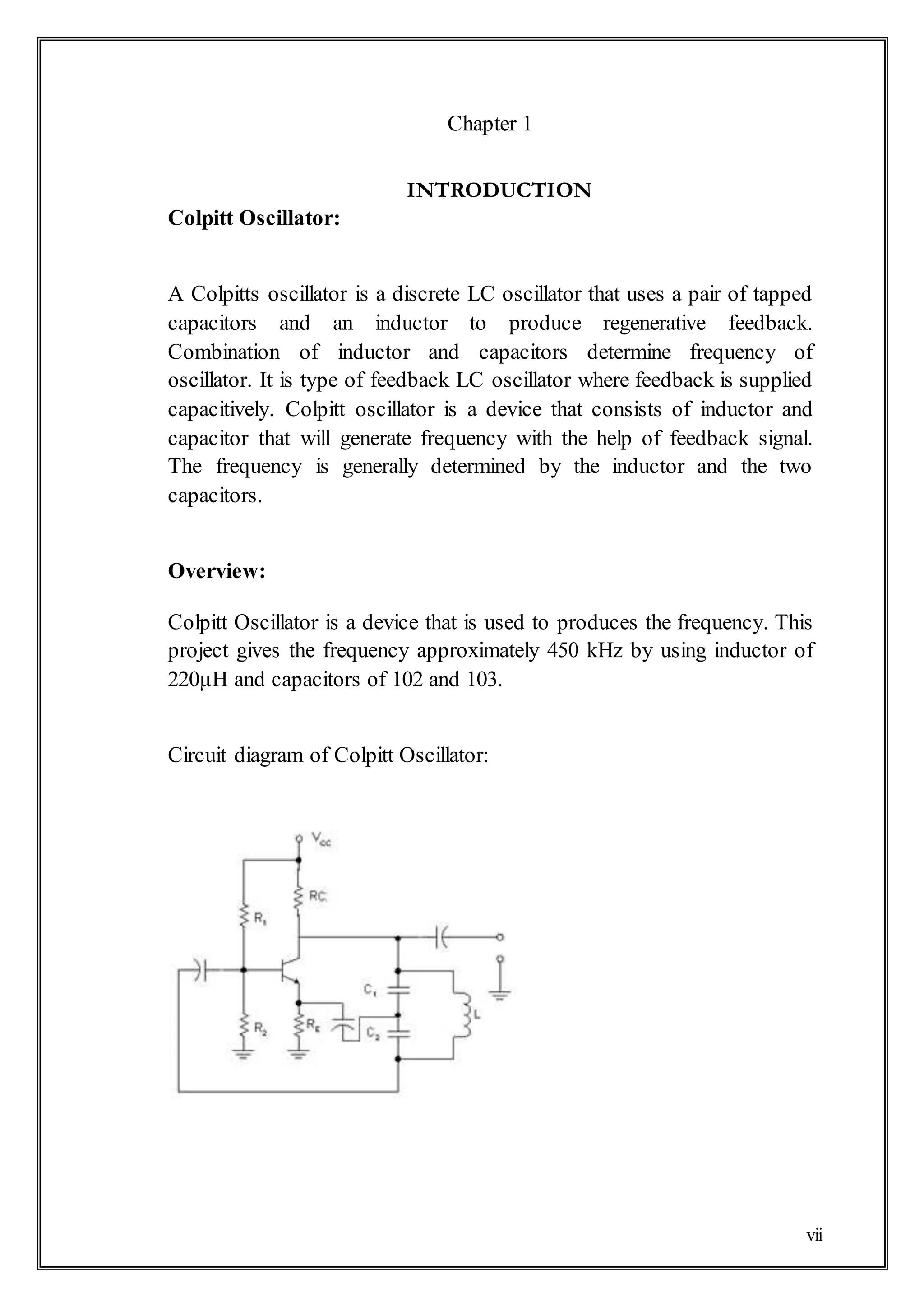 vii
Chapter 1
INTRODUCTION
Colpitt Oscillator:
A Colpitts oscillator is a discrete LC oscillator that uses a pair of tapped
capacitors and an inductor to produce regenerative feedback.
Combination of inductor and capacitors determine frequency of
oscillator. It is type of feedback LC oscillator where feedback is supplied
capacitively. Colpitt oscillator is a device that consists of inductor and
capacitor that will generate frequency with the help of feedback signal.
The frequency is generally determined by the inductor and the two
capacitors.
Overview:
Colpitt Oscillator is a device that is used to produces the frequency. This
project gives the frequency approximately 450 kHz by using inductor of
220µH and capacitors of 102 and 103.
Circuit diagram of Colpitt Oscillator:
 