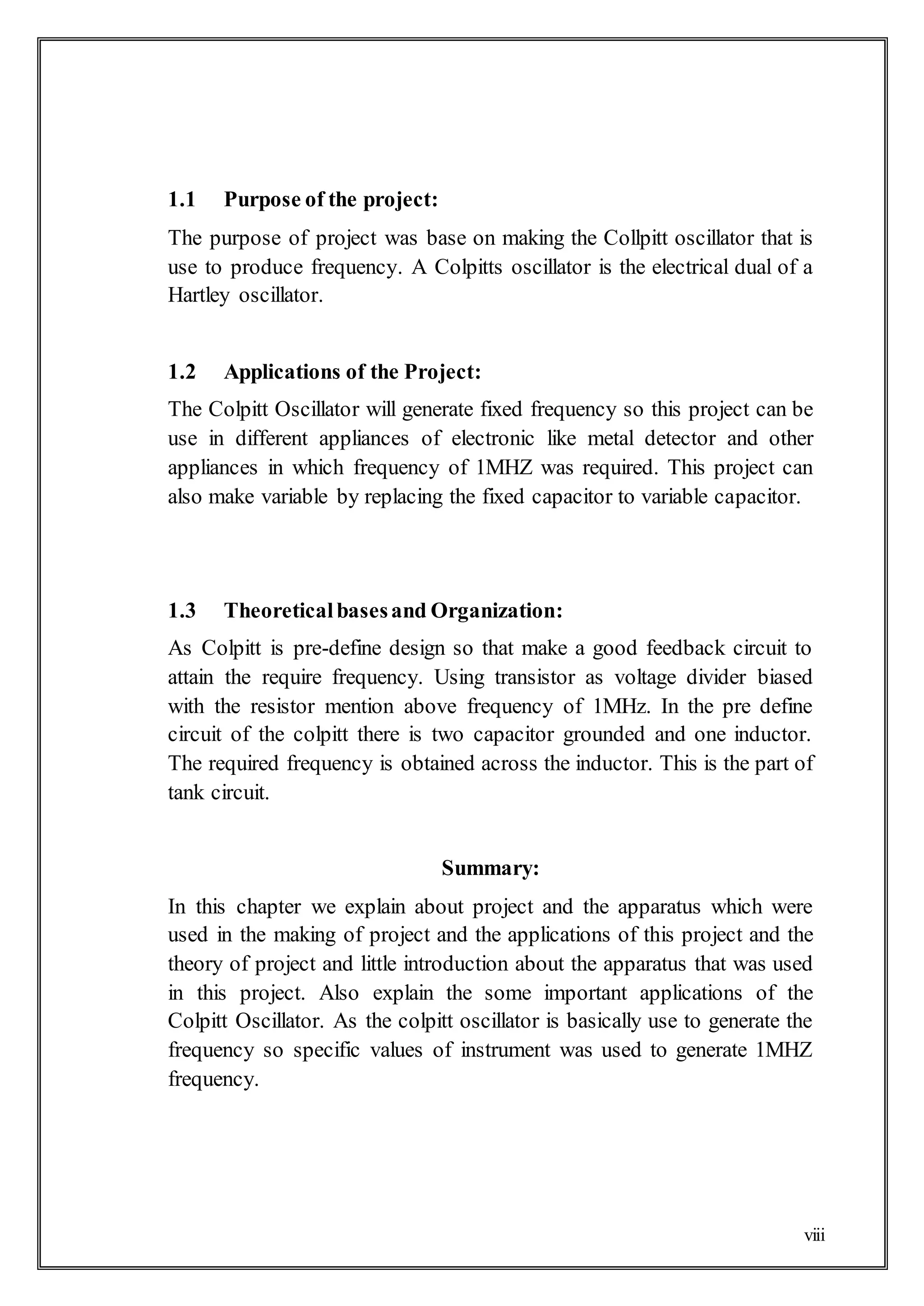 viii
1.1 Purpose of the project:
The purpose of project was base on making the Collpitt oscillator that is
use to produce frequency. A Colpitts oscillator is the electrical dual of a
Hartley oscillator.
1.2 Applications of the Project:
The Colpitt Oscillator will generate fixed frequency so this project can be
use in different appliances of electronic like metal detector and other
appliances in which frequency of 1MHZ was required. This project can
also make variable by replacing the fixed capacitor to variable capacitor.
1.3 Theoreticalbasesand Organization:
As Colpitt is pre-define design so that make a good feedback circuit to
attain the require frequency. Using transistor as voltage divider biased
with the resistor mention above frequency of 1MHz. In the pre define
circuit of the colpitt there is two capacitor grounded and one inductor.
The required frequency is obtained across the inductor. This is the part of
tank circuit.
Summary:
In this chapter we explain about project and the apparatus which were
used in the making of project and the applications of this project and the
theory of project and little introduction about the apparatus that was used
in this project. Also explain the some important applications of the
Colpitt Oscillator. As the colpitt oscillator is basically use to generate the
frequency so specific values of instrument was used to generate 1MHZ
frequency.
 