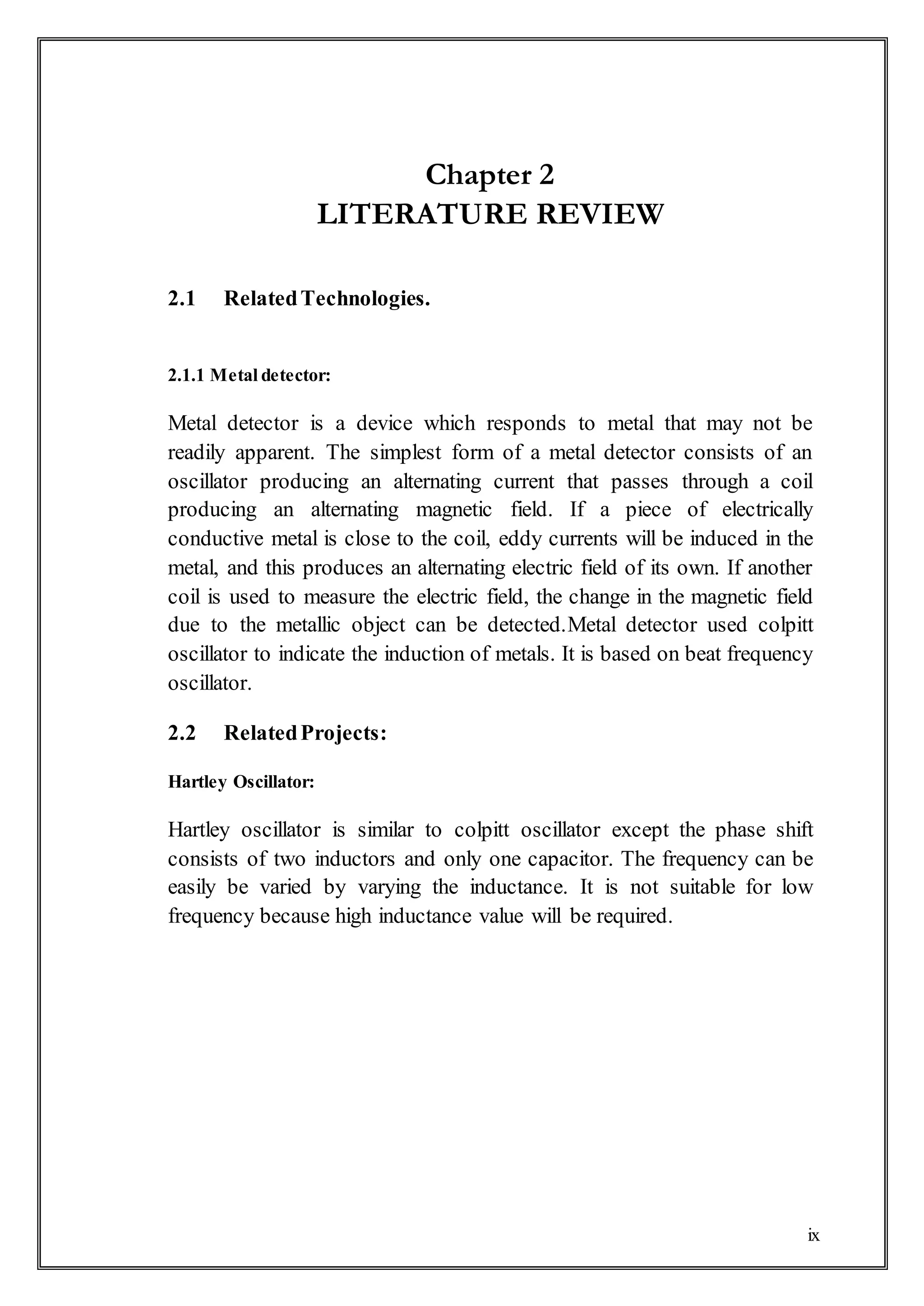 ix
Chapter 2
LITERATURE REVIEW
2.1 RelatedTechnologies.
2.1.1 Metal detector:
Metal detector is a device which responds to metal that may not be
readily apparent. The simplest form of a metal detector consists of an
oscillator producing an alternating current that passes through a coil
producing an alternating magnetic field. If a piece of electrically
conductive metal is close to the coil, eddy currents will be induced in the
metal, and this produces an alternating electric field of its own. If another
coil is used to measure the electric field, the change in the magnetic field
due to the metallic object can be detected.Metal detector used colpitt
oscillator to indicate the induction of metals. It is based on beat frequency
oscillator.
2.2 RelatedProjects:
Hartley Oscillator:
Hartley oscillator is similar to colpitt oscillator except the phase shift
consists of two inductors and only one capacitor. The frequency can be
easily be varied by varying the inductance. It is not suitable for low
frequency because high inductance value will be required.
 