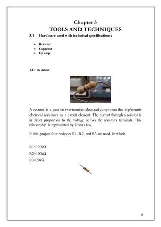 xi
Chapter 3
TOOLS AND TECHNIQUES
3.1 Hardware used with technicalspecifications:
 Resistor
 Capacitor
 Op amp
3.1.1 Resistors:
A resistor is a passive two-terminal electrical component that implements
electrical resistance as a circuit element. The current through a resistor is
in direct proportion to the voltage across the resistor's terminals. This
relationship is represented by Ohm's law.
In this project four resistors R1, R2, and R3 are used. In which
R1=120kΩ
R2=100kΩ
R3=20kΩ
 