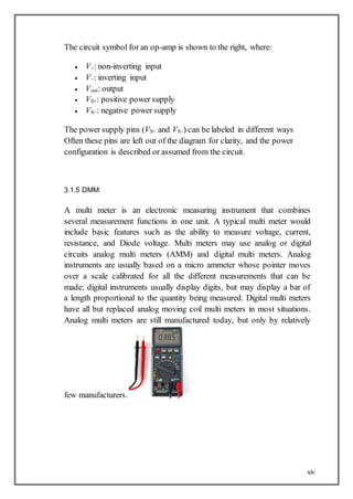 xiv
The circuit symbol for an op-amp is shown to the right, where:
 V+: non-inverting input
 V−: inverting input
 Vout: output
 VS+: positive power supply
 VS−: negative power supply
The power supply pins (VS+ and VS−) can be labeled in different ways
Often these pins are left out of the diagram for clarity, and the power
configuration is described or assumed from the circuit.
3.1.5 DMM:
A multi meter is an electronic measuring instrument that combines
several measurement functions in one unit. A typical multi meter would
include basic features such as the ability to measure voltage, current,
resistance, and Diode voltage. Multi meters may use analog or digital
circuits analog multi meters (AMM) and digital multi meters. Analog
instruments are usually based on a micro ammeter whose pointer moves
over a scale calibrated for all the different measurements that can be
made; digital instruments usually display digits, but may display a bar of
a length proportional to the quantity being measured. Digital multi meters
have all but replaced analog moving coil multi meters in most situations.
Analog multi meters are still manufactured today, but only by relatively
few manufacturers.
 