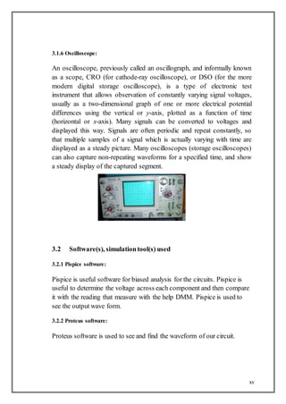 xv
3.1.6 Oscilloscope:
An oscilloscope, previously called an oscillograph, and informally known
as a scope, CRO (for cathode-ray oscilloscope), or DSO (for the more
modern digital storage oscilloscope), is a type of electronic test
instrument that allows observation of constantly varying signal voltages,
usually as a two-dimensional graph of one or more electrical potential
differences using the vertical or y-axis, plotted as a function of time
(horizontal or x-axis). Many signals can be converted to voltages and
displayed this way. Signals are often periodic and repeat constantly, so
that multiple samples of a signal which is actually varying with time are
displayed as a steady picture. Many oscilloscopes (storage oscilloscopes)
can also capture non-repeating waveforms for a specified time, and show
a steady display of the captured segment.
3.2 Software(s), simulationtool(s) used
3.2.1 Pispice software:
Pispice is useful software for biased analysis for the circuits. Pispice is
useful to determine the voltage across each component and then compare
it with the reading that measure with the help DMM. Pispice is used to
see the output wave form.
3.2.2 Proteus software:
Proteus software is used to see and find the waveform of our circuit.
 