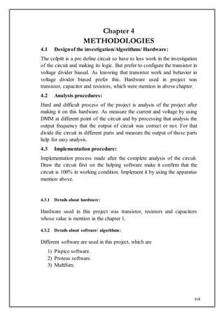xvii
Chapter 4
METHODOLOGIES
4.1 Designof the investigation/Algorithms/ Hardware:
The colpitt is a pre define circuit so have to less work in the investigation
of the circuit and making its logic. But prefer to configure the transistor in
voltage divider biased. As knowing that transistor work and behavior in
voltage divider biased prefer this. Hardware used in project was
transistor, capacitor and resistors, which were mention in above chapter.
4.2 Analysis procedures:
Hard and difficult process of the project is analysis of the project after
making it on this hardware. As measure the current and voltage by using
DMM at different point of the circuit and by processing that analysis the
output frequency that the output of circuit was correct or not. For that
divide the circuit in different parts and measure the output of those parts
help for easy analysis.
4.3 Implementation procedure:
Implementation process made after the complete analysis of the circuit.
Draw the circuit first on the helping software make it confirm that the
circuit is 100% in working condition. Implement it by using the apparatus
mention above.
4.3.1 Details about hardware:
Hardware used in this project was transistor, resistors and capacitors
whose value is mention in the chapter 1.
4.3.2 Details about software/ algorithms:
Different software are used in this project, which are
1) Pispice software.
2) Proteus software.
3) MultiSim.
 