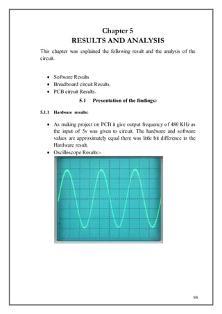 xix
Chapter 5
RESULTS AND ANALYSIS
This chapter was explained the following result and the analysis of the
circuit.
 Software Results
 Breadboard circuit Results.
 PCB circuit Results.
5.1 Presentation of the findings:
5.1.1 Hardware results:
 As making project on PCB it give output frequency of 480 KHz as
the input of 5v was given to circuit. The hardware and software
values are approximately equal there was little bit difference in the
Hardware result.
 Oscilloscope Results:-
 