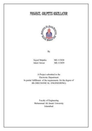 PROJECT: COLPITTS OSCILLATOR
By
Sayed Mujtaba ME-113030
Adeel Anwar ME-113039
A Project submitted to the
Electronic Department
In partial fulfillment of the requirements for the degree of
BS (MECHANICAL ENGINEERING)
Faculty of Engineering
Mohammad Ali Jinnah University
Islamabad
 