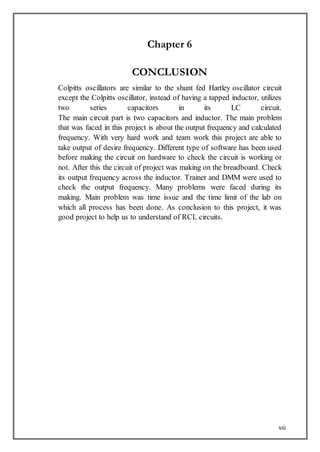 xxi
Chapter 6
CONCLUSION
Colpitts oscillators are similar to the shunt fed Hartley oscillator circuit
except the Colpitts oscillator, instead of having a tapped inductor, utilizes
two series capacitors in its LC circuit.
The main circuit part is two capacitors and inductor. The main problem
that was faced in this project is about the output frequency and calculated
frequency. With very hard work and team work this project are able to
take output of desire frequency. Different type of software has been used
before making the circuit on hardware to check the circuit is working or
not. After this the circuit of project was making on the breadboard. Check
its output frequency across the inductor. Trainer and DMM were used to
check the output frequency. Many problems were faced during its
making. Main problem was time issue and the time limit of the lab on
which all process has been done. As conclusion to this project, it was
good project to help us to understand of RCL circuits.
 