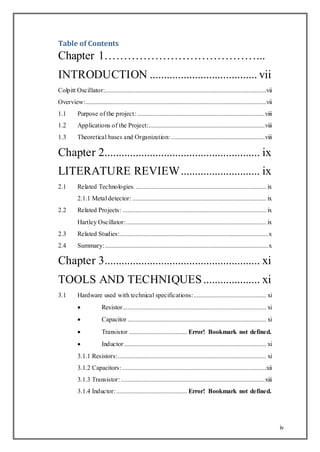 iv
Table of Contents
Chapter 1…………………………………...
INTRODUCTION ...................................... vii
Colpitt Oscillator:....................................................................................................vii
Overview:................................................................................................................vii
1.1 Purpose of the project: ...............................................................................viii
1.2 Applications of the Project:........................................................................viii
1.3 Theoretical bases and Organization:..........................................................viii
Chapter 2....................................................... ix
LITERATURE REVIEW............................ ix
2.1 Related Technologies.................................................................................. ix
2.1.1 Metal detector: ................................................................................... ix
2.2 Related Projects: ......................................................................................... ix
Hartley Oscillator:....................................................................................... ix
2.3 Related Studies:............................................................................................x
2.4 Summary:.....................................................................................................x
Chapter 3....................................................... xi
TOOLS AND TECHNIQUES.................... xi
3.1 Hardware used with technical specifications:............................................. xi
 Resistor......................................................................................... xi
 Capacitor ...................................................................................... xi
 Transistor .................................... Error! Bookmark not defined.
 Inductor ........................................................................................ xi
3.1.1 Resistors:............................................................................................ xi
3.1.2 Capacitors: .........................................................................................xii
3.1.3 Transistor: .........................................................................................xiii
3.1.4 Inductor:............................................ Error! Bookmark not defined.
 