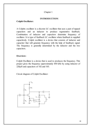 vii
Chapter 1
INTRODUCTION
Colpitt Oscillator:
A Colpitts oscillator is a discrete LC oscillator that uses a pair of tapped
capacitors and an inductor to produce regenerative feedback.
Combination of inductor and capacitors determine frequency of
oscillator. It is type of feedback LC oscillator where feedback is supplied
capacitively. Colpitt oscillator is a device that consists of inductor and
capacitor that will generate frequency with the help of feedback signal.
The frequency is generally determined by the inductor and the two
capacitors.
Overview:
Colpitt Oscillator is a device that is used to produces the frequency. This
project gives the frequency approximately 450 kHz by using inductor of
220µH and capacitors of 102 and 103.
Circuit diagram of Colpitt Oscillator:
 