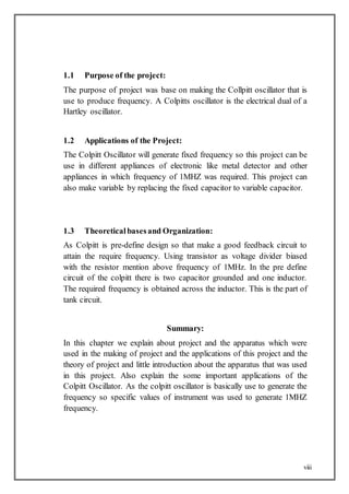 viii
1.1 Purpose of the project:
The purpose of project was base on making the Collpitt oscillator that is
use to produce frequency. A Colpitts oscillator is the electrical dual of a
Hartley oscillator.
1.2 Applications of the Project:
The Colpitt Oscillator will generate fixed frequency so this project can be
use in different appliances of electronic like metal detector and other
appliances in which frequency of 1MHZ was required. This project can
also make variable by replacing the fixed capacitor to variable capacitor.
1.3 Theoreticalbasesand Organization:
As Colpitt is pre-define design so that make a good feedback circuit to
attain the require frequency. Using transistor as voltage divider biased
with the resistor mention above frequency of 1MHz. In the pre define
circuit of the colpitt there is two capacitor grounded and one inductor.
The required frequency is obtained across the inductor. This is the part of
tank circuit.
Summary:
In this chapter we explain about project and the apparatus which were
used in the making of project and the applications of this project and the
theory of project and little introduction about the apparatus that was used
in this project. Also explain the some important applications of the
Colpitt Oscillator. As the colpitt oscillator is basically use to generate the
frequency so specific values of instrument was used to generate 1MHZ
frequency.
 