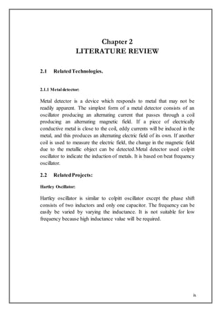 ix
Chapter 2
LITERATURE REVIEW
2.1 RelatedTechnologies.
2.1.1 Metal detector:
Metal detector is a device which responds to metal that may not be
readily apparent. The simplest form of a metal detector consists of an
oscillator producing an alternating current that passes through a coil
producing an alternating magnetic field. If a piece of electrically
conductive metal is close to the coil, eddy currents will be induced in the
metal, and this produces an alternating electric field of its own. If another
coil is used to measure the electric field, the change in the magnetic field
due to the metallic object can be detected.Metal detector used colpitt
oscillator to indicate the induction of metals. It is based on beat frequency
oscillator.
2.2 RelatedProjects:
Hartley Oscillator:
Hartley oscillator is similar to colpitt oscillator except the phase shift
consists of two inductors and only one capacitor. The frequency can be
easily be varied by varying the inductance. It is not suitable for low
frequency because high inductance value will be required.
 