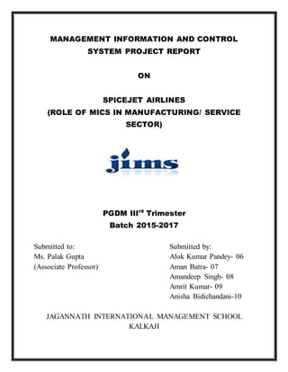 MANAGEMENT INFORMATION AND CONTROL
SYSTEM PROJECT REPORT
ON
SPICEJET AIRLINES
(ROLE OF MICS IN MANUFACTURING/ SERVICE
SECTOR)
PGDM IIIrd
Trimester
Batch 2015-2017
Submitted to: Submitted by:
Ms. Palak Gupta Alok Kumar Pandey- 06
(Associate Professor) Aman Batra- 07
Amandeep Singh- 08
Amrit Kumar- 09
Anisha Bidichandani-10
JAGANNATH INTERNATIONAL MANAGEMENT SCHOOL
KALKAJI
 