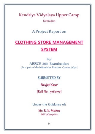 [1]
Kendriya Vidyalaya Upper Camp
Dehradun
AProject Report on
CLOTHING STORE MANAGEMENT
SYSTEM
For
AISSCE 2011 Examination
[As a part of the Informatics Practices Course (065)]
SUBMITTED BY
Navjot Kaur
[Roll N0. 5760177]
Under the Guidance of:
Mr. R. K. Mishra
PGT (Comp.Sc)
 