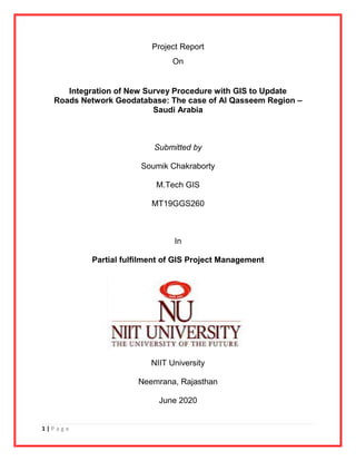 1 | P a g e
Project Report
On
Integration of New Survey Procedure with GIS to Update
Roads Network Geodatabase: The case of Al Qasseem Region –
Saudi Arabia
Submitted by
Soumik Chakraborty
M.Tech GIS
MT19GGS260
In
Partial fulfilment of GIS Project Management
NIIT University
Neemrana, Rajasthan
June 2020
 