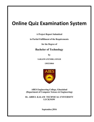 ~Page no i ~
Online Quiz Examination System
A Project Report Submitted
in Partial Fulfillment of the Requirements
for the Degree of
Bachelor of Technology
by
SARASWATENDRA SINGH
1303210844
ABES Engineering College, Ghaziabad
(Department of Computer Science & Engineering)
Dr. ABDUL KALAM TECHNICAL UNIVERSITY
LUCKNOW
September,2016
 