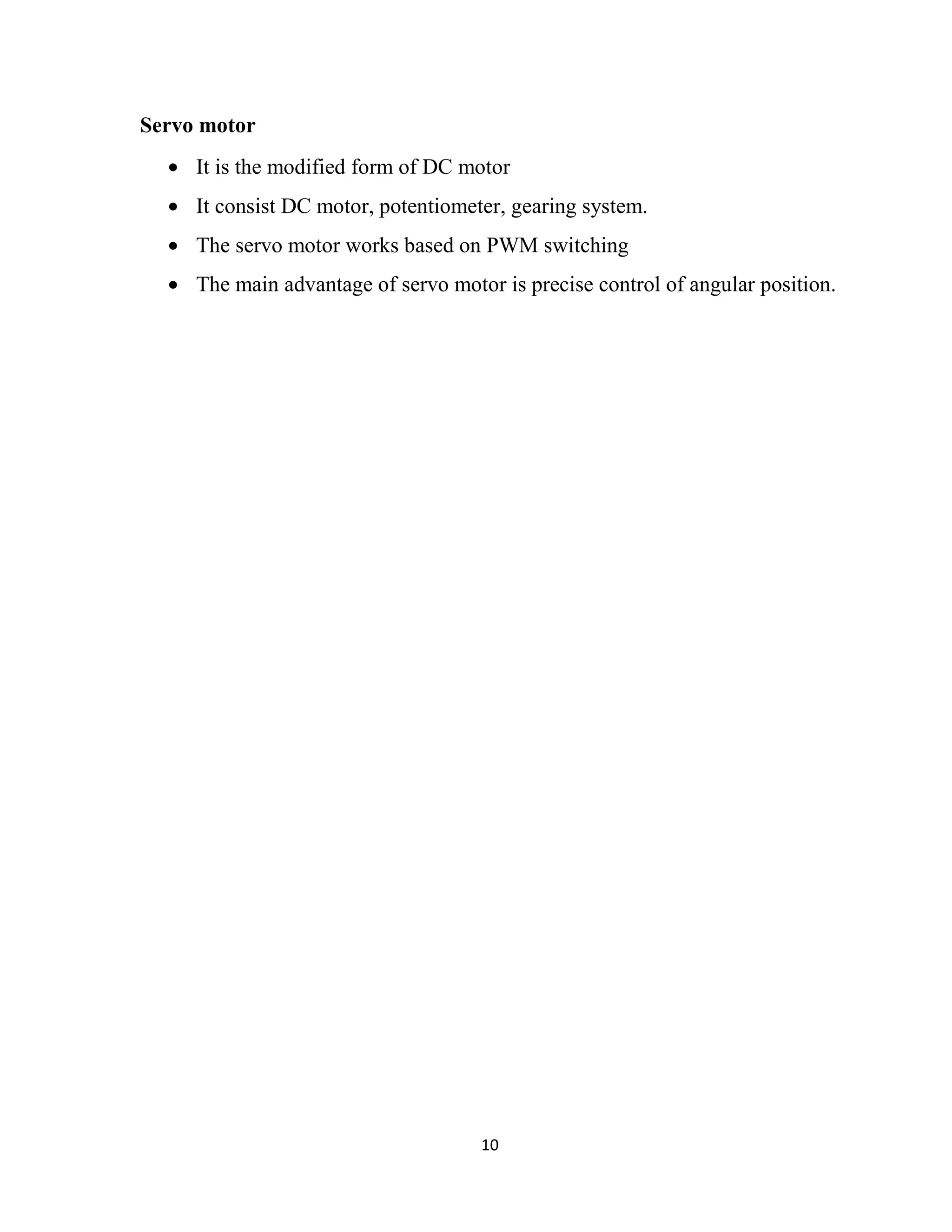 10
Servo motor
• It is the modified form of DC motor
• It consist DC motor, potentiometer, gearing system.
• The servo motor works based on PWM switching
• The main advantage of servo motor is precise control of angular position.
 