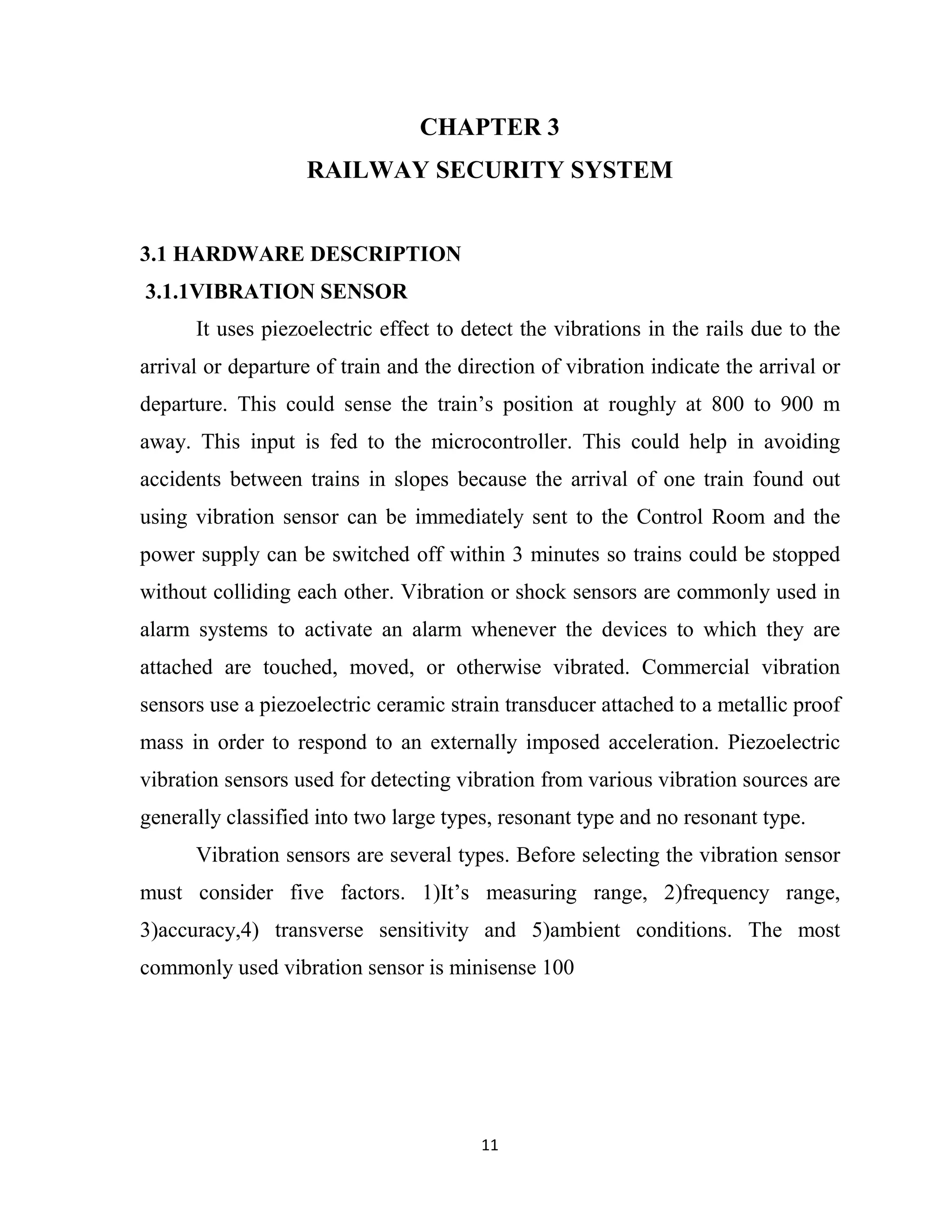 11
CHAPTER 3
RAILWAY SECURITY SYSTEM
3.1 HARDWARE DESCRIPTION
3.1.1VIBRATION SENSOR
It uses piezoelectric effect to detect the vibrations in the rails due to the
arrival or departure of train and the direction of vibration indicate the arrival or
departure. This could sense the train’s position at roughly at 800 to 900 m
away. This input is fed to the microcontroller. This could help in avoiding
accidents between trains in slopes because the arrival of one train found out
using vibration sensor can be immediately sent to the Control Room and the
power supply can be switched off within 3 minutes so trains could be stopped
without colliding each other. Vibration or shock sensors are commonly used in
alarm systems to activate an alarm whenever the devices to which they are
attached are touched, moved, or otherwise vibrated. Commercial vibration
sensors use a piezoelectric ceramic strain transducer attached to a metallic proof
mass in order to respond to an externally imposed acceleration. Piezoelectric
vibration sensors used for detecting vibration from various vibration sources are
generally classified into two large types, resonant type and no resonant type.
Vibration sensors are several types. Before selecting the vibration sensor
must consider five factors. 1)It’s measuring range, 2)frequency range,
3)accuracy,4) transverse sensitivity and 5)ambient conditions. The most
commonly used vibration sensor is minisense 100
 