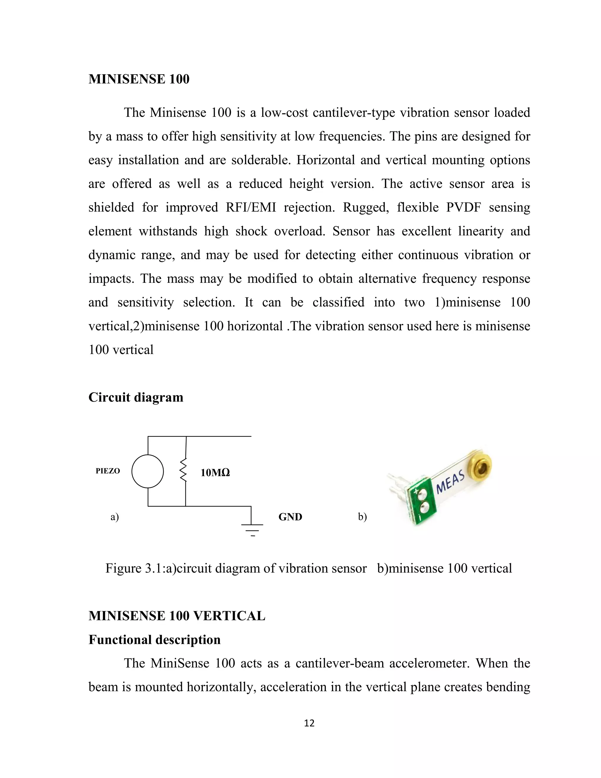 12
MINISENSE 100
The Minisense 100 is a low-cost cantilever-type vibration sensor loaded
by a mass to offer high sensitivity at low frequencies. The pins are designed for
easy installation and are solderable. Horizontal and vertical mounting options
are offered as well as a reduced height version. The active sensor area is
shielded for improved RFI/EMI rejection. Rugged, flexible PVDF sensing
element withstands high shock overload. Sensor has excellent linearity and
dynamic range, and may be used for detecting either continuous vibration or
impacts. The mass may be modified to obtain alternative frequency response
and sensitivity selection. It can be classified into two 1)minisense 100
vertical,2)minisense 100 horizontal .The vibration sensor used here is minisense
100 vertical
Circuit diagram
Figure 3.1:a)circuit diagram of vibration sensor b)minisense 100 vertical
MINISENSE 100 VERTICAL
Functional description
The MiniSense 100 acts as a cantilever-beam accelerometer. When the
beam is mounted horizontally, acceleration in the vertical plane creates bending
10MPIEZO
GNDa) b)
 