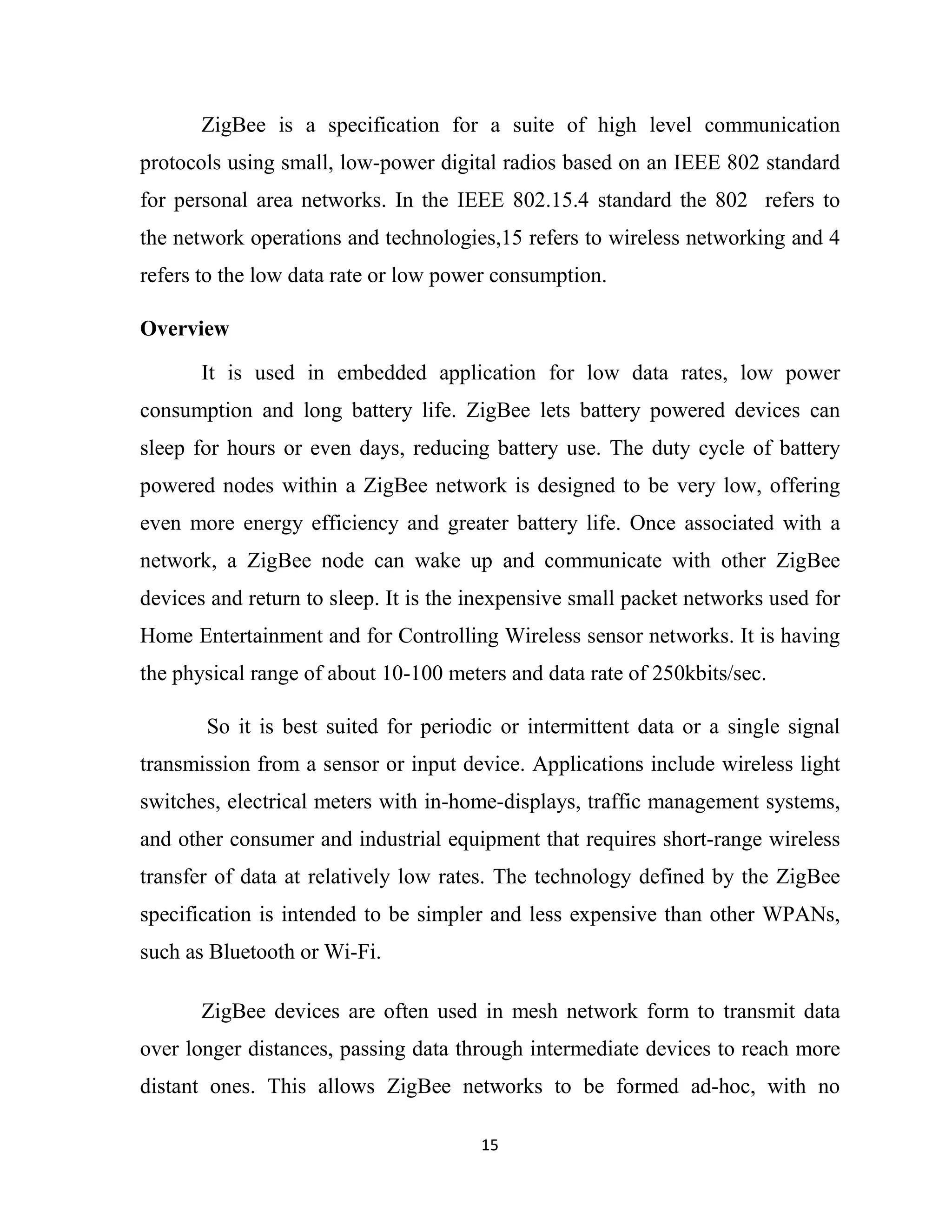 15
ZigBee is a specification for a suite of high level communication
protocols using small, low-power digital radios based on an IEEE 802 standard
for personal area networks. In the IEEE 802.15.4 standard the 802 refers to
the network operations and technologies,15 refers to wireless networking and 4
refers to the low data rate or low power consumption.
Overview
It is used in embedded application for low data rates, low power
consumption and long battery life. ZigBee lets battery powered devices can
sleep for hours or even days, reducing battery use. The duty cycle of battery
powered nodes within a ZigBee network is designed to be very low, offering
even more energy efficiency and greater battery life. Once associated with a
network, a ZigBee node can wake up and communicate with other ZigBee
devices and return to sleep. It is the inexpensive small packet networks used for
Home Entertainment and for Controlling Wireless sensor networks. It is having
the physical range of about 10-100 meters and data rate of 250kbits/sec.
So it is best suited for periodic or intermittent data or a single signal
transmission from a sensor or input device. Applications include wireless light
switches, electrical meters with in-home-displays, traffic management systems,
and other consumer and industrial equipment that requires short-range wireless
transfer of data at relatively low rates. The technology defined by the ZigBee
specification is intended to be simpler and less expensive than other WPANs,
such as Bluetooth or Wi-Fi.
ZigBee devices are often used in mesh network form to transmit data
over longer distances, passing data through intermediate devices to reach more
distant ones. This allows ZigBee networks to be formed ad-hoc, with no
 