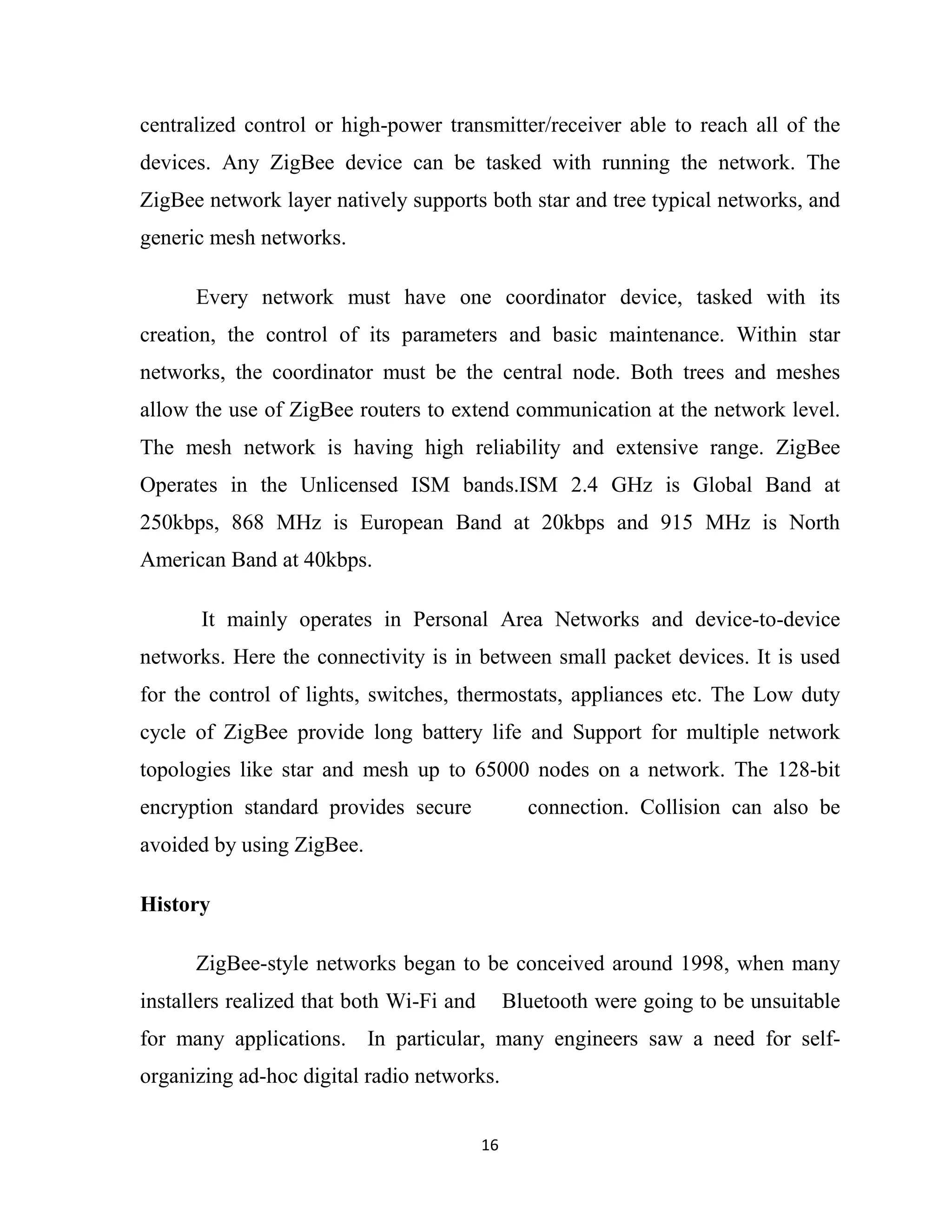 16
centralized control or high-power transmitter/receiver able to reach all of the
devices. Any ZigBee device can be tasked with running the network. The
ZigBee network layer natively supports both star and tree typical networks, and
generic mesh networks.
Every network must have one coordinator device, tasked with its
creation, the control of its parameters and basic maintenance. Within star
networks, the coordinator must be the central node. Both trees and meshes
allow the use of ZigBee routers to extend communication at the network level.
The mesh network is having high reliability and extensive range. ZigBee
Operates in the Unlicensed ISM bands.ISM 2.4 GHz is Global Band at
250kbps, 868 MHz is European Band at 20kbps and 915 MHz is North
American Band at 40kbps.
It mainly operates in Personal Area Networks and device-to-device
networks. Here the connectivity is in between small packet devices. It is used
for the control of lights, switches, thermostats, appliances etc. The Low duty
cycle of ZigBee provide long battery life and Support for multiple network
topologies like star and mesh up to 65000 nodes on a network. The 128-bit
encryption standard provides secure connection. Collision can also be
avoided by using ZigBee.
History
ZigBee-style networks began to be conceived around 1998, when many
installers realized that both Wi-Fi and Bluetooth were going to be unsuitable
for many applications. In particular, many engineers saw a need for self-
organizing ad-hoc digital radio networks.
 