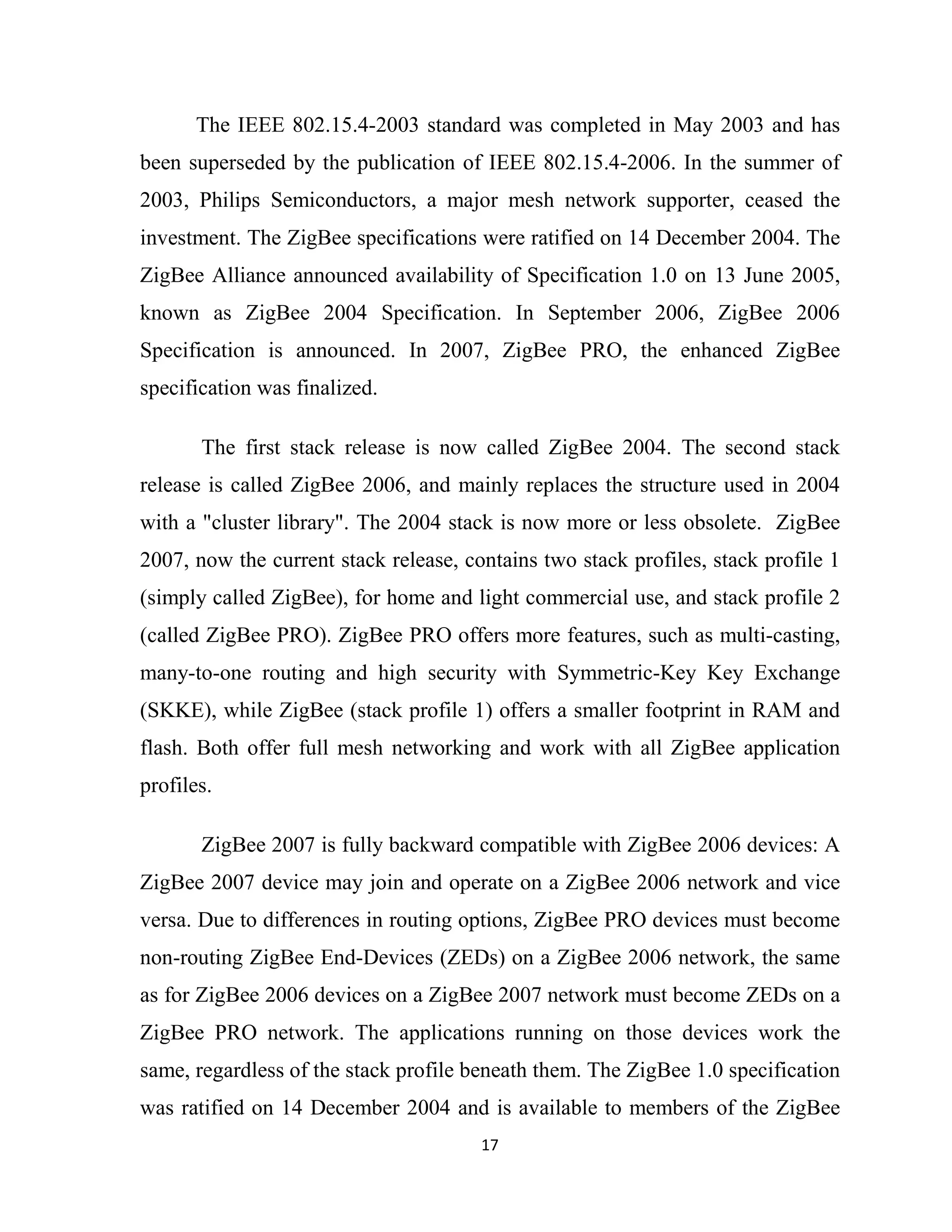 17
The IEEE 802.15.4-2003 standard was completed in May 2003 and has
been superseded by the publication of IEEE 802.15.4-2006. In the summer of
2003, Philips Semiconductors, a major mesh network supporter, ceased the
investment. The ZigBee specifications were ratified on 14 December 2004. The
ZigBee Alliance announced availability of Specification 1.0 on 13 June 2005,
known as ZigBee 2004 Specification. In September 2006, ZigBee 2006
Specification is announced. In 2007, ZigBee PRO, the enhanced ZigBee
specification was finalized.
The first stack release is now called ZigBee 2004. The second stack
release is called ZigBee 2006, and mainly replaces the structure used in 2004
with a "cluster library". The 2004 stack is now more or less obsolete. ZigBee
2007, now the current stack release, contains two stack profiles, stack profile 1
(simply called ZigBee), for home and light commercial use, and stack profile 2
(called ZigBee PRO). ZigBee PRO offers more features, such as multi-casting,
many-to-one routing and high security with Symmetric-Key Key Exchange
(SKKE), while ZigBee (stack profile 1) offers a smaller footprint in RAM and
flash. Both offer full mesh networking and work with all ZigBee application
profiles.
ZigBee 2007 is fully backward compatible with ZigBee 2006 devices: A
ZigBee 2007 device may join and operate on a ZigBee 2006 network and vice
versa. Due to differences in routing options, ZigBee PRO devices must become
non-routing ZigBee End-Devices (ZEDs) on a ZigBee 2006 network, the same
as for ZigBee 2006 devices on a ZigBee 2007 network must become ZEDs on a
ZigBee PRO network. The applications running on those devices work the
same, regardless of the stack profile beneath them. The ZigBee 1.0 specification
was ratified on 14 December 2004 and is available to members of the ZigBee
 