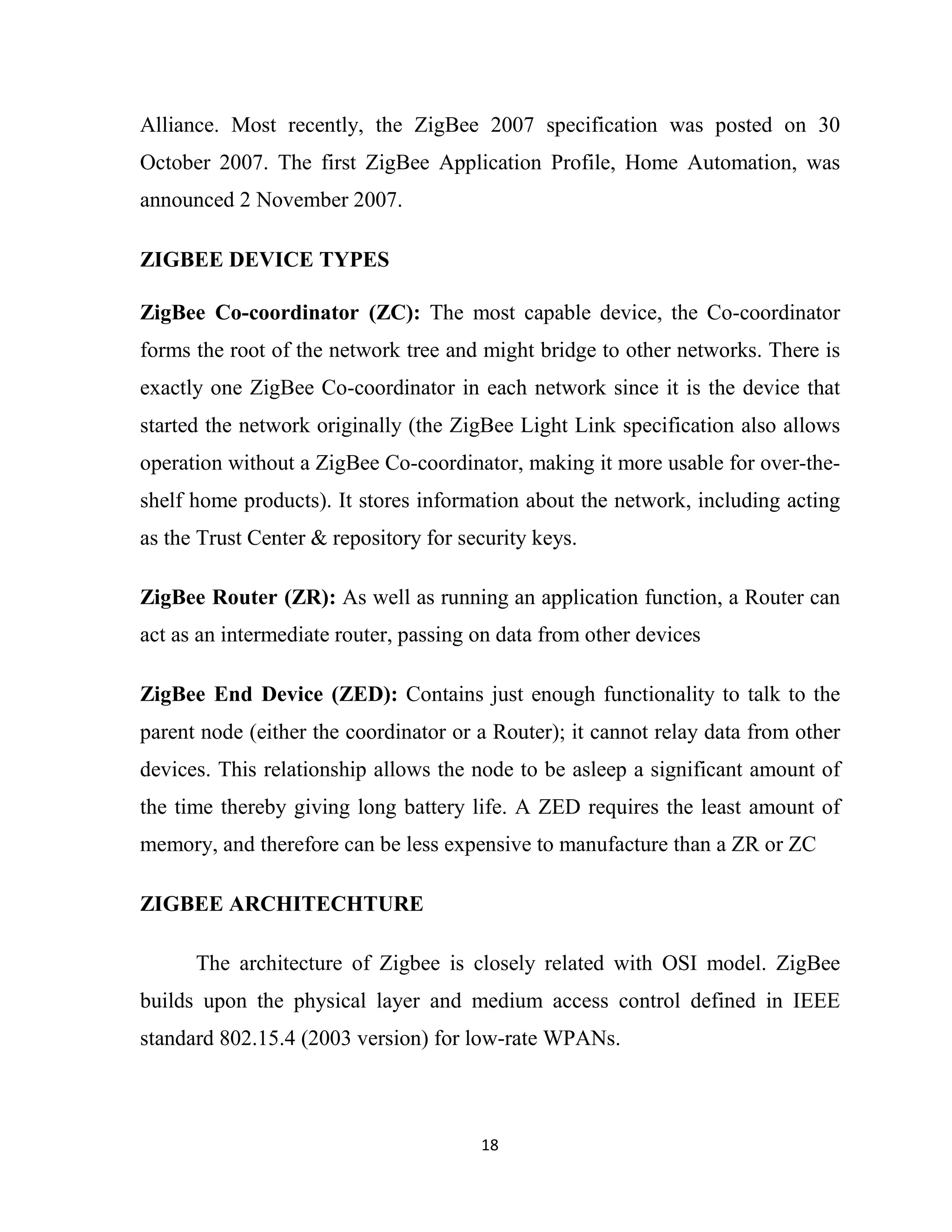 18
Alliance. Most recently, the ZigBee 2007 specification was posted on 30
October 2007. The first ZigBee Application Profile, Home Automation, was
announced 2 November 2007.
ZIGBEE DEVICE TYPES
ZigBee Co-coordinator (ZC): The most capable device, the Co-coordinator
forms the root of the network tree and might bridge to other networks. There is
exactly one ZigBee Co-coordinator in each network since it is the device that
started the network originally (the ZigBee Light Link specification also allows
operation without a ZigBee Co-coordinator, making it more usable for over-the-
shelf home products). It stores information about the network, including acting
as the Trust Center & repository for security keys.
ZigBee Router (ZR): As well as running an application function, a Router can
act as an intermediate router, passing on data from other devices
ZigBee End Device (ZED): Contains just enough functionality to talk to the
parent node (either the coordinator or a Router); it cannot relay data from other
devices. This relationship allows the node to be asleep a significant amount of
the time thereby giving long battery life. A ZED requires the least amount of
memory, and therefore can be less expensive to manufacture than a ZR or ZC
ZIGBEE ARCHITECHTURE
The architecture of Zigbee is closely related with OSI model. ZigBee
builds upon the physical layer and medium access control defined in IEEE
standard 802.15.4 (2003 version) for low-rate WPANs.
 