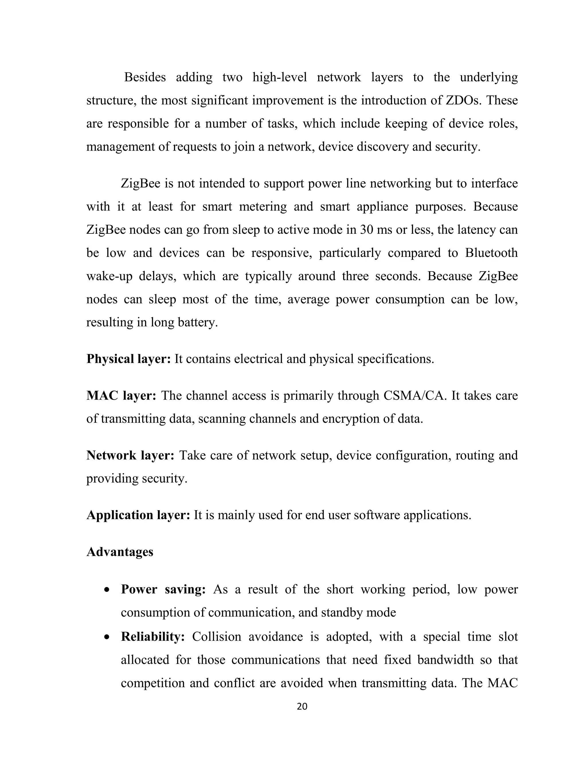 20
Besides adding two high-level network layers to the underlying
structure, the most significant improvement is the introduction of ZDOs. These
are responsible for a number of tasks, which include keeping of device roles,
management of requests to join a network, device discovery and security.
ZigBee is not intended to support power line networking but to interface
with it at least for smart metering and smart appliance purposes. Because
ZigBee nodes can go from sleep to active mode in 30 ms or less, the latency can
be low and devices can be responsive, particularly compared to Bluetooth
wake-up delays, which are typically around three seconds. Because ZigBee
nodes can sleep most of the time, average power consumption can be low,
resulting in long battery.
Physical layer: It contains electrical and physical specifications.
MAC layer: The channel access is primarily through CSMA/CA. It takes care
of transmitting data, scanning channels and encryption of data.
Network layer: Take care of network setup, device configuration, routing and
providing security.
Application layer: It is mainly used for end user software applications.
Advantages
• Power saving: As a result of the short working period, low power
consumption of communication, and standby mode
• Reliability: Collision avoidance is adopted, with a special time slot
allocated for those communications that need fixed bandwidth so that
competition and conflict are avoided when transmitting data. The MAC
 