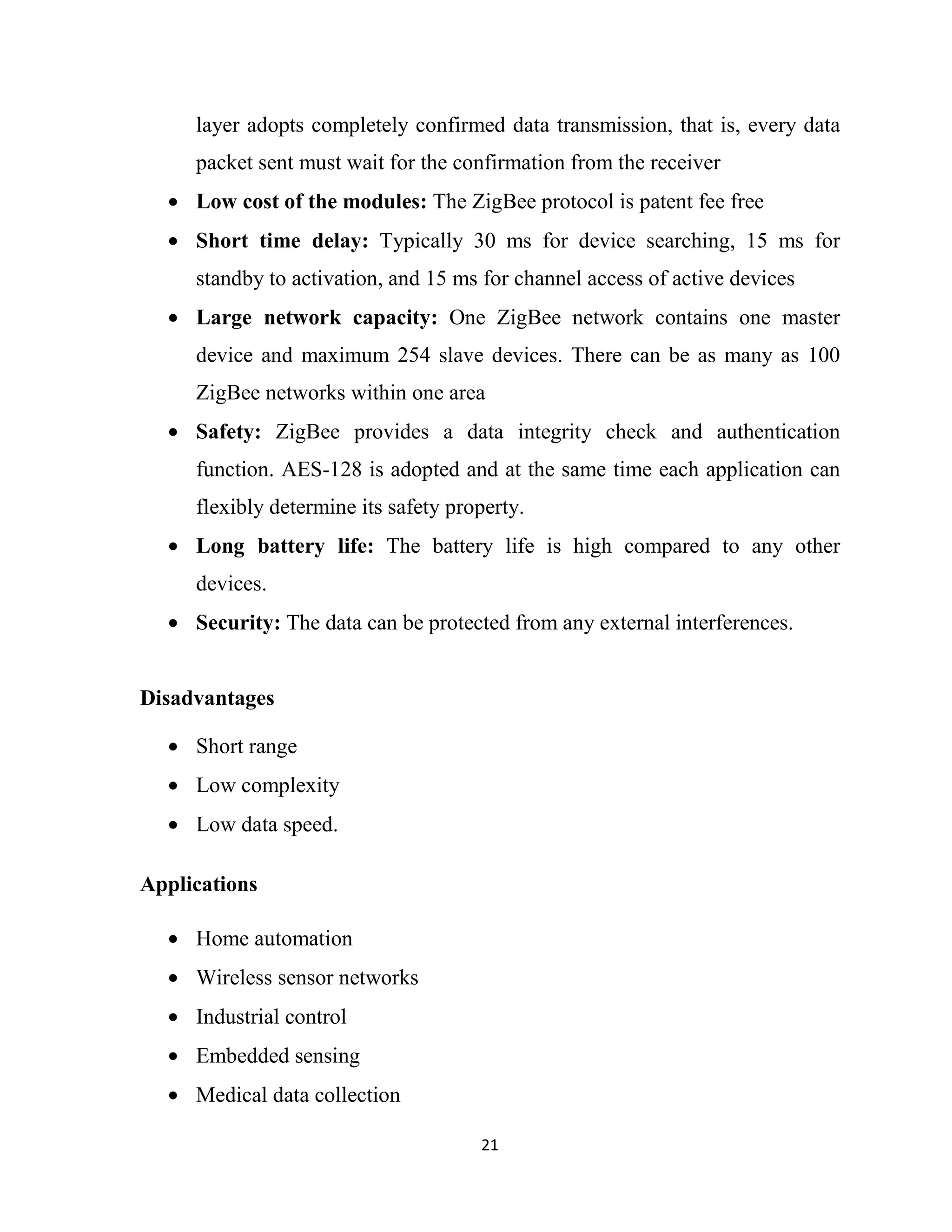 21
layer adopts completely confirmed data transmission, that is, every data
packet sent must wait for the confirmation from the receiver
• Low cost of the modules: The ZigBee protocol is patent fee free
• Short time delay: Typically 30 ms for device searching, 15 ms for
standby to activation, and 15 ms for channel access of active devices
• Large network capacity: One ZigBee network contains one master
device and maximum 254 slave devices. There can be as many as 100
ZigBee networks within one area
• Safety: ZigBee provides a data integrity check and authentication
function. AES-128 is adopted and at the same time each application can
flexibly determine its safety property.
• Long battery life: The battery life is high compared to any other
devices.
• Security: The data can be protected from any external interferences.
Disadvantages
• Short range
• Low complexity
• Low data speed.
Applications
• Home automation
• Wireless sensor networks
• Industrial control
• Embedded sensing
• Medical data collection
 