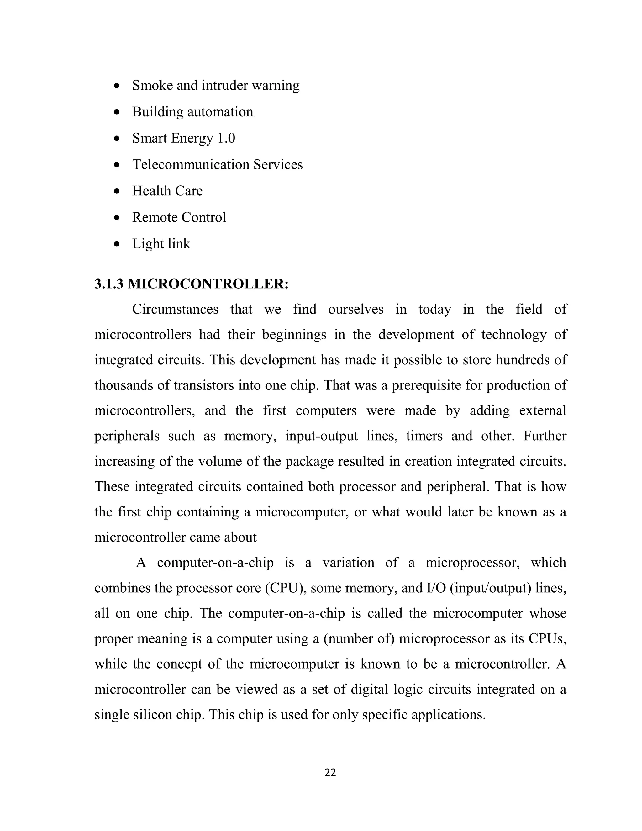 22
• Smoke and intruder warning
• Building automation
• Smart Energy 1.0
• Telecommunication Services
• Health Care
• Remote Control
• Light link
3.1.3 MICROCONTROLLER:
Circumstances that we find ourselves in today in the field of
microcontrollers had their beginnings in the development of technology of
integrated circuits. This development has made it possible to store hundreds of
thousands of transistors into one chip. That was a prerequisite for production of
microcontrollers, and the first computers were made by adding external
peripherals such as memory, input-output lines, timers and other. Further
increasing of the volume of the package resulted in creation integrated circuits.
These integrated circuits contained both processor and peripheral. That is how
the first chip containing a microcomputer, or what would later be known as a
microcontroller came about
A computer-on-a-chip is a variation of a microprocessor, which
combines the processor core (CPU), some memory, and I/O (input/output) lines,
all on one chip. The computer-on-a-chip is called the microcomputer whose
proper meaning is a computer using a (number of) microprocessor as its CPUs,
while the concept of the microcomputer is known to be a microcontroller. A
microcontroller can be viewed as a set of digital logic circuits integrated on a
single silicon chip. This chip is used for only specific applications.
 