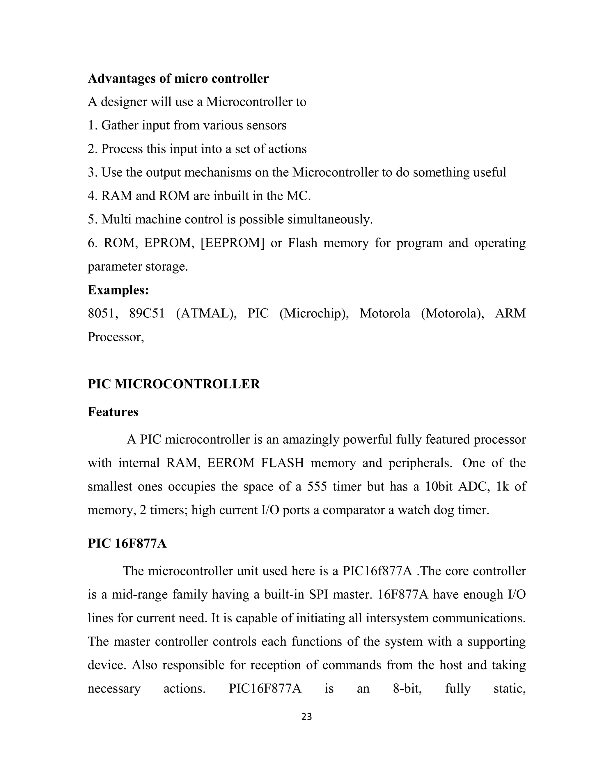23
Advantages of micro controller
A designer will use a Microcontroller to
1. Gather input from various sensors
2. Process this input into a set of actions
3. Use the output mechanisms on the Microcontroller to do something useful
4. RAM and ROM are inbuilt in the MC.
5. Multi machine control is possible simultaneously.
6. ROM, EPROM, [EEPROM] or Flash memory for program and operating
parameter storage.
Examples:
8051, 89C51 (ATMAL), PIC (Microchip), Motorola (Motorola), ARM
Processor,
PIC MICROCONTROLLER
Features
A PIC microcontroller is an amazingly powerful fully featured processor
with internal RAM, EEROM FLASH memory and peripherals. One of the
smallest ones occupies the space of a 555 timer but has a 10bit ADC, 1k of
memory, 2 timers; high current I/O ports a comparator a watch dog timer.
PIC 16F877A
The microcontroller unit used here is a PIC16f877A .The core controller
is a mid-range family having a built-in SPI master. 16F877A have enough I/O
lines for current need. It is capable of initiating all intersystem communications.
The master controller controls each functions of the system with a supporting
device. Also responsible for reception of commands from the host and taking
necessary actions. PIC16F877A is an 8-bit, fully static,
 