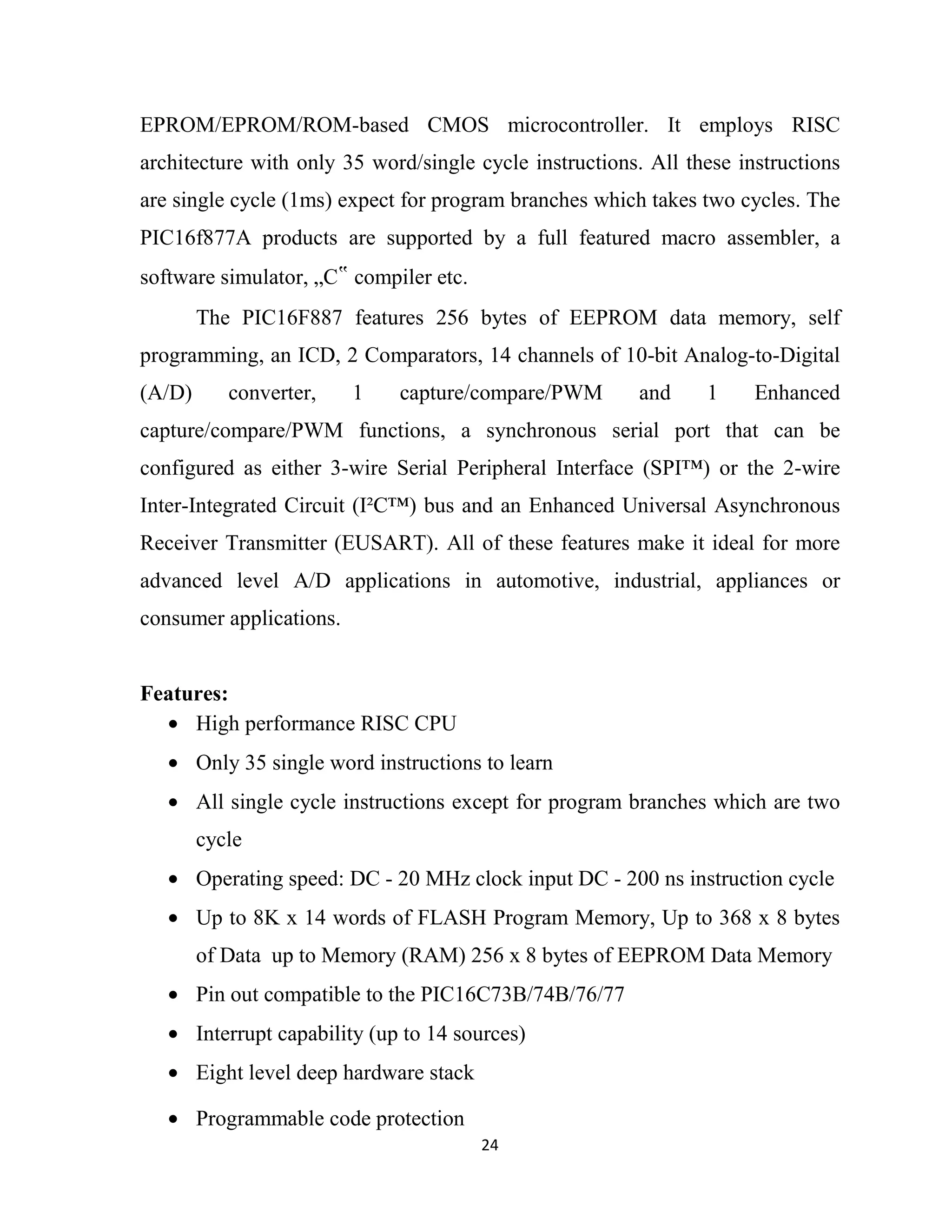24
EPROM/EPROM/ROM-based CMOS microcontroller. It employs RISC
architecture with only 35 word/single cycle instructions. All these instructions
are single cycle (1ms) expect for program branches which takes two cycles. The
PIC16f877A products are supported by a full featured macro assembler, a
software simulator, „C‟ compiler etc.
The PIC16F887 features 256 bytes of EEPROM data memory, self
programming, an ICD, 2 Comparators, 14 channels of 10-bit Analog-to-Digital
(A/D) converter, 1 capture/compare/PWM and 1 Enhanced
capture/compare/PWM functions, a synchronous serial port that can be
configured as either 3-wire Serial Peripheral Interface (SPI™) or the 2-wire
Inter-Integrated Circuit (I²C™) bus and an Enhanced Universal Asynchronous
Receiver Transmitter (EUSART). All of these features make it ideal for more
advanced level A/D applications in automotive, industrial, appliances or
consumer applications.
Features:
• High performance RISC CPU
• Only 35 single word instructions to learn
• All single cycle instructions except for program branches which are two
cycle
• Operating speed: DC - 20 MHz clock input DC - 200 ns instruction cycle
• Up to 8K x 14 words of FLASH Program Memory, Up to 368 x 8 bytes
of Data up to Memory (RAM) 256 x 8 bytes of EEPROM Data Memory
• Pin out compatible to the PIC16C73B/74B/76/77
• Interrupt capability (up to 14 sources)
• Eight level deep hardware stack
• Programmable code protection
 