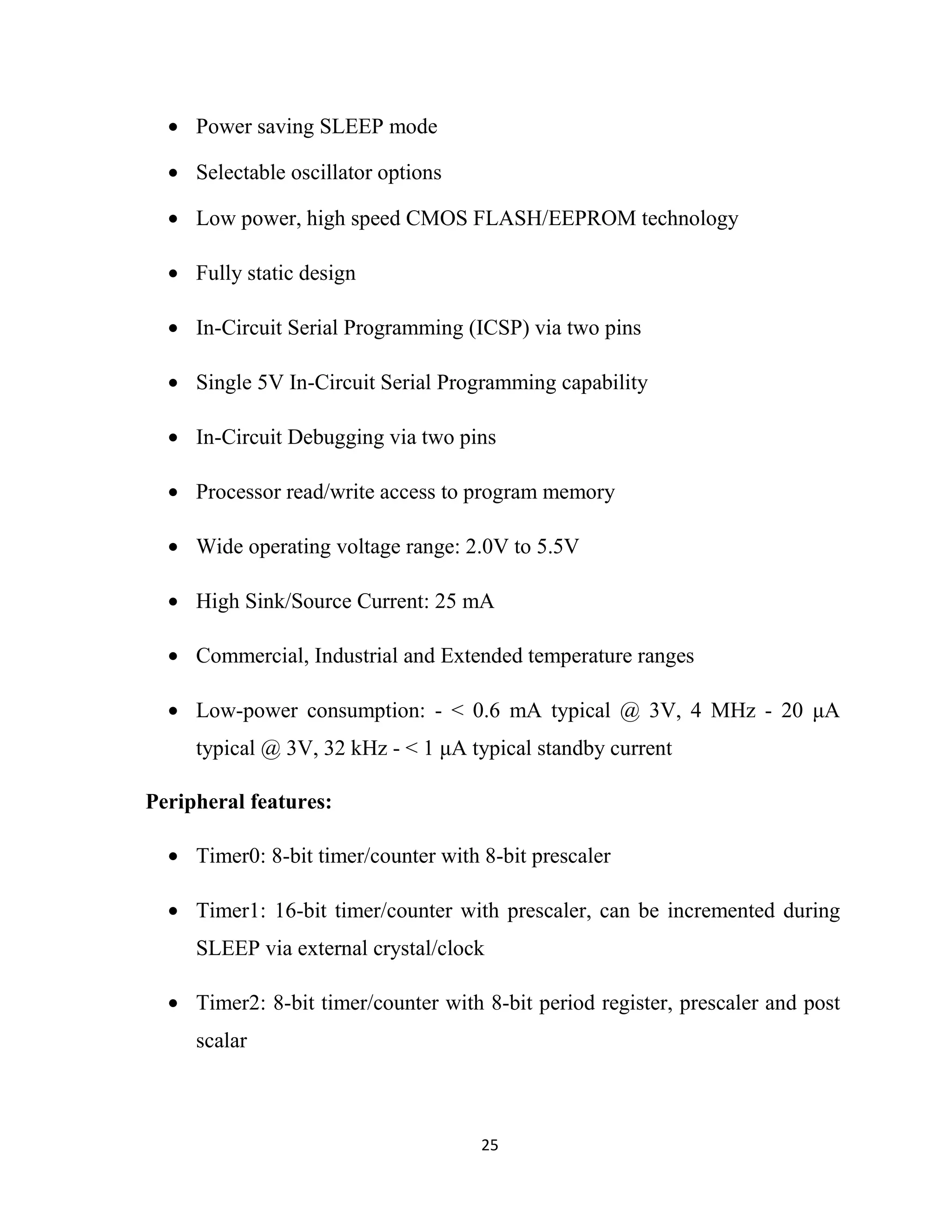 25
• Power saving SLEEP mode
• Selectable oscillator options
• Low power, high speed CMOS FLASH/EEPROM technology
• Fully static design
• In-Circuit Serial Programming (ICSP) via two pins
• Single 5V In-Circuit Serial Programming capability
• In-Circuit Debugging via two pins
• Processor read/write access to program memory
• Wide operating voltage range: 2.0V to 5.5V
• High Sink/Source Current: 25 mA
• Commercial, Industrial and Extended temperature ranges
• Low-power consumption: - < 0.6 mA typical @ 3V, 4 MHz - 20 µA
typical @ 3V, 32 kHz - < 1 µA typical standby current
Peripheral features:
• Timer0: 8-bit timer/counter with 8-bit prescaler
• Timer1: 16-bit timer/counter with prescaler, can be incremented during
SLEEP via external crystal/clock
• Timer2: 8-bit timer/counter with 8-bit period register, prescaler and post
scalar
 