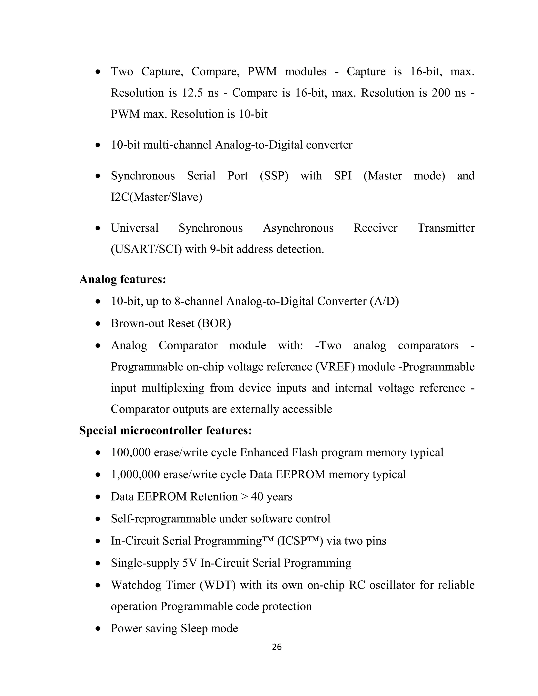 26
• Two Capture, Compare, PWM modules - Capture is 16-bit, max.
Resolution is 12.5 ns - Compare is 16-bit, max. Resolution is 200 ns -
PWM max. Resolution is 10-bit
• 10-bit multi-channel Analog-to-Digital converter
• Synchronous Serial Port (SSP) with SPI (Master mode) and
I2C(Master/Slave)
• Universal Synchronous Asynchronous Receiver Transmitter
(USART/SCI) with 9-bit address detection.
Analog features:
• 10-bit, up to 8-channel Analog-to-Digital Converter (A/D)
• Brown-out Reset (BOR)
• Analog Comparator module with: -Two analog comparators -
Programmable on-chip voltage reference (VREF) module -Programmable
input multiplexing from device inputs and internal voltage reference -
Comparator outputs are externally accessible
Special microcontroller features:
• 100,000 erase/write cycle Enhanced Flash program memory typical
• 1,000,000 erase/write cycle Data EEPROM memory typical
• Data EEPROM Retention > 40 years
• Self-reprogrammable under software control
• In-Circuit Serial Programming™ (ICSP™) via two pins
• Single-supply 5V In-Circuit Serial Programming
• Watchdog Timer (WDT) with its own on-chip RC oscillator for reliable
operation Programmable code protection
• Power saving Sleep mode
 