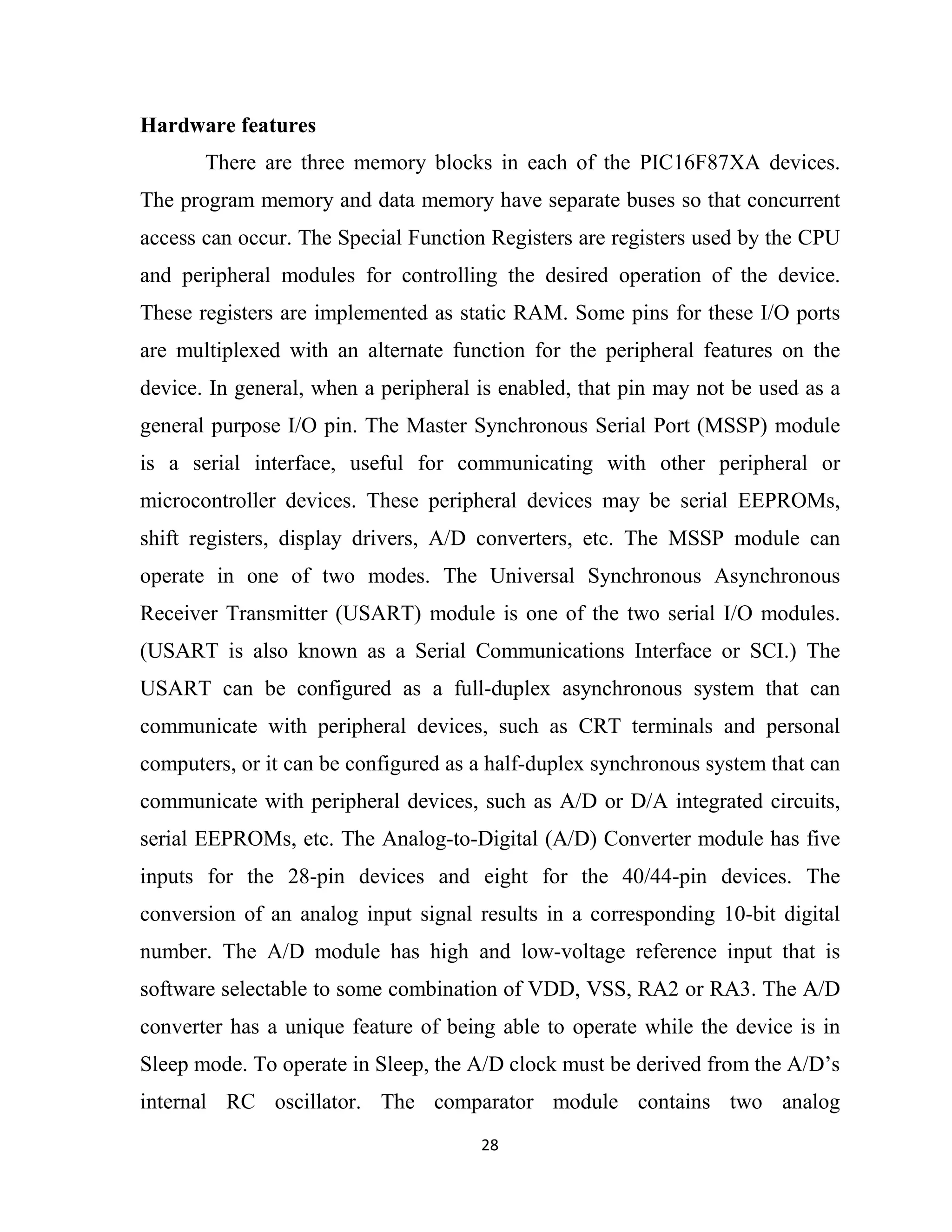 28
Hardware features
There are three memory blocks in each of the PIC16F87XA devices.
The program memory and data memory have separate buses so that concurrent
access can occur. The Special Function Registers are registers used by the CPU
and peripheral modules for controlling the desired operation of the device.
These registers are implemented as static RAM. Some pins for these I/O ports
are multiplexed with an alternate function for the peripheral features on the
device. In general, when a peripheral is enabled, that pin may not be used as a
general purpose I/O pin. The Master Synchronous Serial Port (MSSP) module
is a serial interface, useful for communicating with other peripheral or
microcontroller devices. These peripheral devices may be serial EEPROMs,
shift registers, display drivers, A/D converters, etc. The MSSP module can
operate in one of two modes. The Universal Synchronous Asynchronous
Receiver Transmitter (USART) module is one of the two serial I/O modules.
(USART is also known as a Serial Communications Interface or SCI.) The
USART can be configured as a full-duplex asynchronous system that can
communicate with peripheral devices, such as CRT terminals and personal
computers, or it can be configured as a half-duplex synchronous system that can
communicate with peripheral devices, such as A/D or D/A integrated circuits,
serial EEPROMs, etc. The Analog-to-Digital (A/D) Converter module has five
inputs for the 28-pin devices and eight for the 40/44-pin devices. The
conversion of an analog input signal results in a corresponding 10-bit digital
number. The A/D module has high and low-voltage reference input that is
software selectable to some combination of VDD, VSS, RA2 or RA3. The A/D
converter has a unique feature of being able to operate while the device is in
Sleep mode. To operate in Sleep, the A/D clock must be derived from the A/D’s
internal RC oscillator. The comparator module contains two analog
 