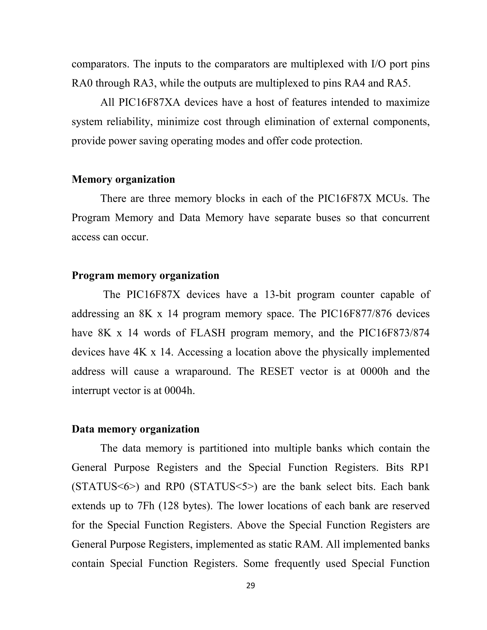 29
comparators. The inputs to the comparators are multiplexed with I/O port pins
RA0 through RA3, while the outputs are multiplexed to pins RA4 and RA5.
All PIC16F87XA devices have a host of features intended to maximize
system reliability, minimize cost through elimination of external components,
provide power saving operating modes and offer code protection.
Memory organization
There are three memory blocks in each of the PIC16F87X MCUs. The
Program Memory and Data Memory have separate buses so that concurrent
access can occur.
Program memory organization
The PIC16F87X devices have a 13-bit program counter capable of
addressing an 8K x 14 program memory space. The PIC16F877/876 devices
have 8K x 14 words of FLASH program memory, and the PIC16F873/874
devices have 4K x 14. Accessing a location above the physically implemented
address will cause a wraparound. The RESET vector is at 0000h and the
interrupt vector is at 0004h.
Data memory organization
The data memory is partitioned into multiple banks which contain the
General Purpose Registers and the Special Function Registers. Bits RP1
(STATUS<6>) and RP0 (STATUS<5>) are the bank select bits. Each bank
extends up to 7Fh (128 bytes). The lower locations of each bank are reserved
for the Special Function Registers. Above the Special Function Registers are
General Purpose Registers, implemented as static RAM. All implemented banks
contain Special Function Registers. Some frequently used Special Function
 