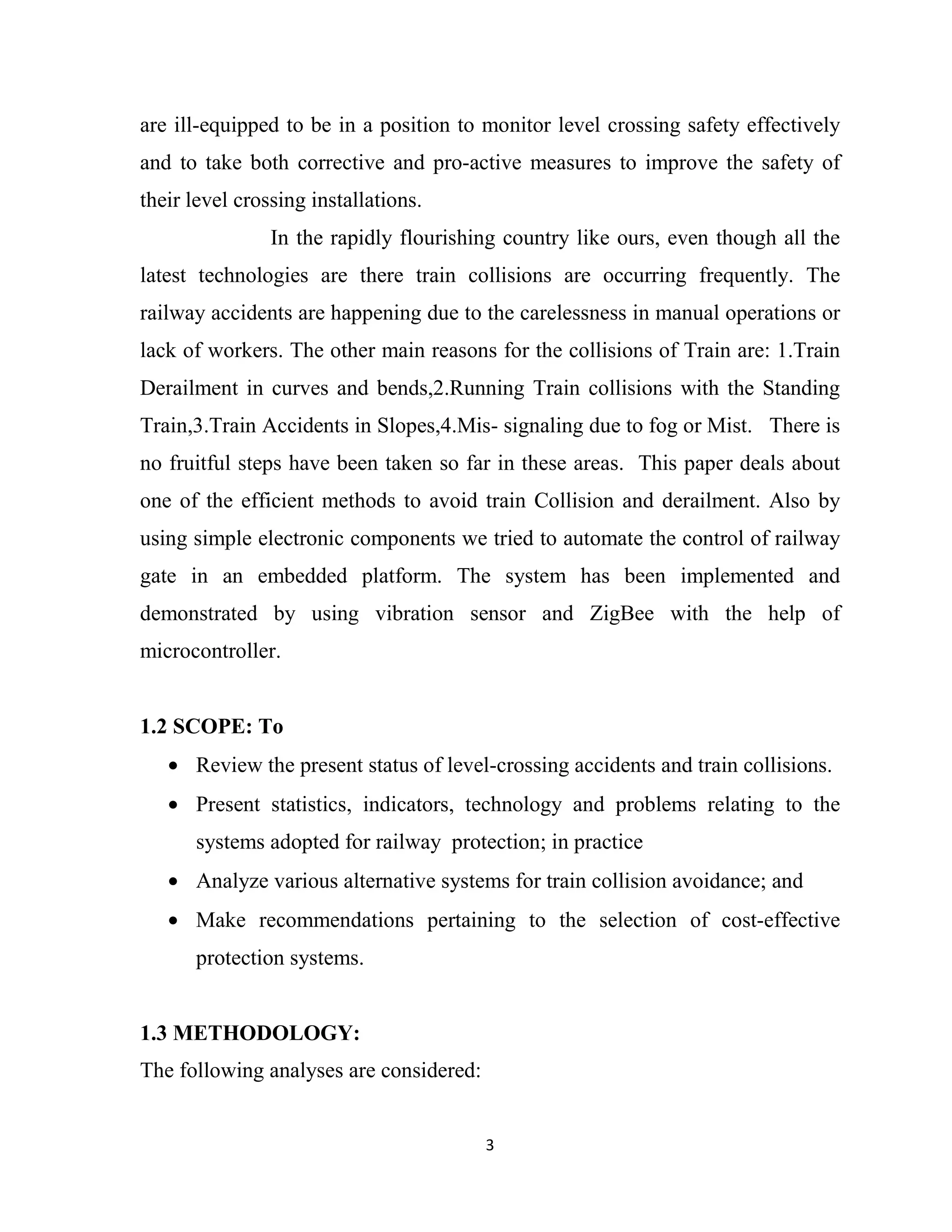 3
are ill-equipped to be in a position to monitor level crossing safety effectively
and to take both corrective and pro-active measures to improve the safety of
their level crossing installations.
In the rapidly flourishing country like ours, even though all the
latest technologies are there train collisions are occurring frequently. The
railway accidents are happening due to the carelessness in manual operations or
lack of workers. The other main reasons for the collisions of Train are: 1.Train
Derailment in curves and bends,2.Running Train collisions with the Standing
Train,3.Train Accidents in Slopes,4.Mis- signaling due to fog or Mist. There is
no fruitful steps have been taken so far in these areas. This paper deals about
one of the efficient methods to avoid train Collision and derailment. Also by
using simple electronic components we tried to automate the control of railway
gate in an embedded platform. The system has been implemented and
demonstrated by using vibration sensor and ZigBee with the help of
microcontroller.
1.2 SCOPE: To
• Review the present status of level-crossing accidents and train collisions.
• Present statistics, indicators, technology and problems relating to the
systems adopted for railway protection; in practice
• Analyze various alternative systems for train collision avoidance; and
• Make recommendations pertaining to the selection of cost-effective
protection systems.
1.3 METHODOLOGY:
The following analyses are considered:
 