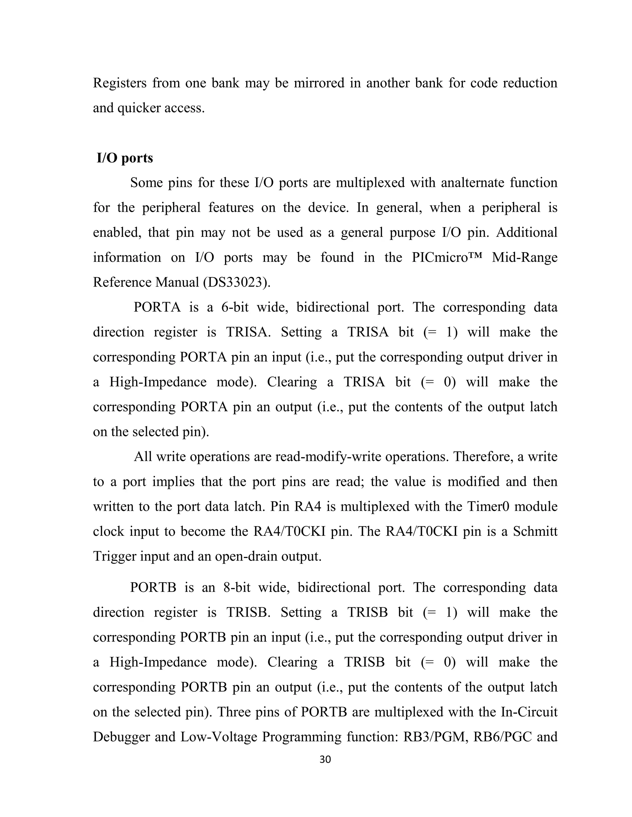 30
Registers from one bank may be mirrored in another bank for code reduction
and quicker access.
I/O ports
Some pins for these I/O ports are multiplexed with analternate function
for the peripheral features on the device. In general, when a peripheral is
enabled, that pin may not be used as a general purpose I/O pin. Additional
information on I/O ports may be found in the PICmicro™ Mid-Range
Reference Manual (DS33023).
PORTA is a 6-bit wide, bidirectional port. The corresponding data
direction register is TRISA. Setting a TRISA bit (= 1) will make the
corresponding PORTA pin an input (i.e., put the corresponding output driver in
a High-Impedance mode). Clearing a TRISA bit (= 0) will make the
corresponding PORTA pin an output (i.e., put the contents of the output latch
on the selected pin).
All write operations are read-modify-write operations. Therefore, a write
to a port implies that the port pins are read; the value is modified and then
written to the port data latch. Pin RA4 is multiplexed with the Timer0 module
clock input to become the RA4/T0CKI pin. The RA4/T0CKI pin is a Schmitt
Trigger input and an open-drain output.
PORTB is an 8-bit wide, bidirectional port. The corresponding data
direction register is TRISB. Setting a TRISB bit (= 1) will make the
corresponding PORTB pin an input (i.e., put the corresponding output driver in
a High-Impedance mode). Clearing a TRISB bit (= 0) will make the
corresponding PORTB pin an output (i.e., put the contents of the output latch
on the selected pin). Three pins of PORTB are multiplexed with the In-Circuit
Debugger and Low-Voltage Programming function: RB3/PGM, RB6/PGC and
 