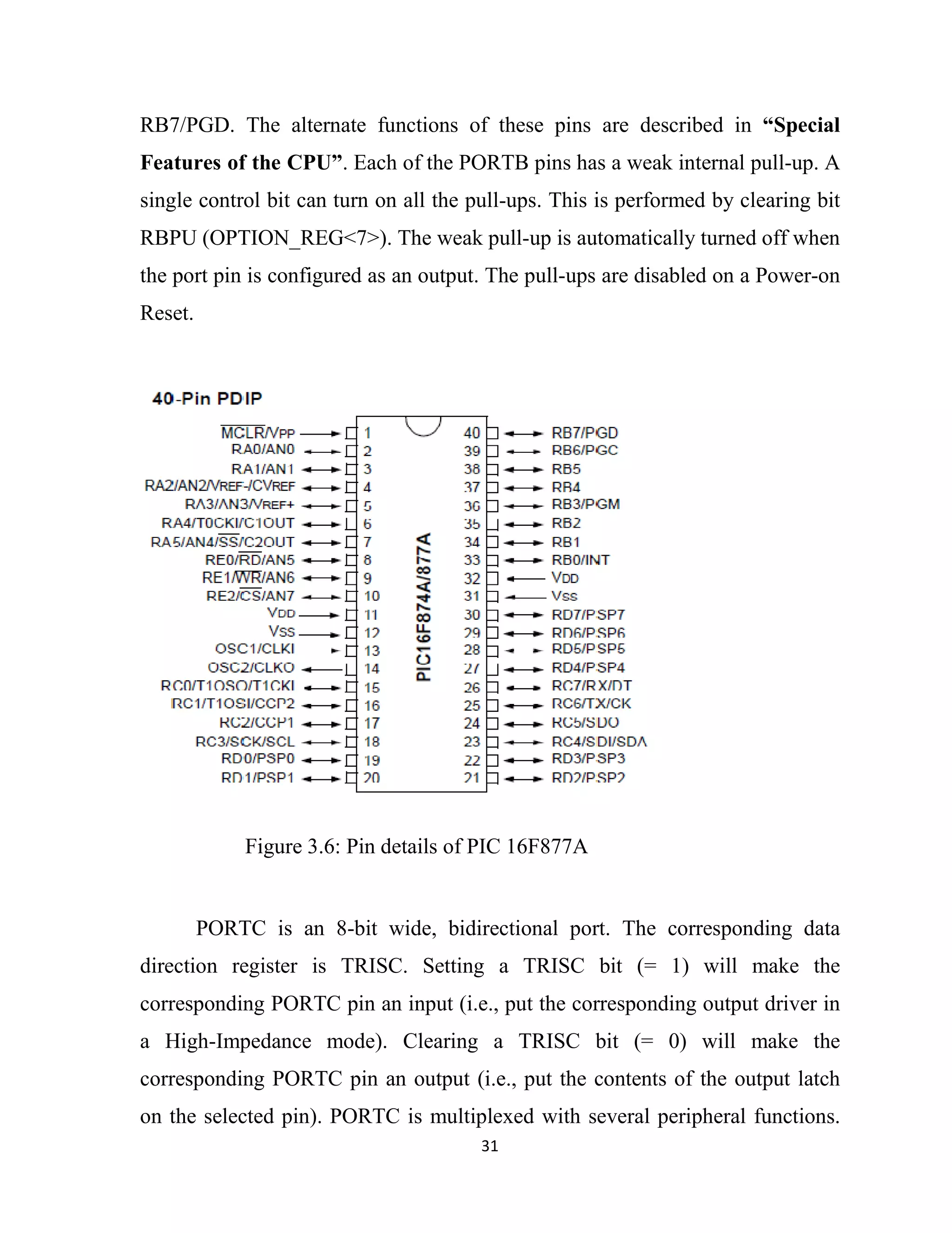 31
RB7/PGD. The alternate functions of these pins are described in “Special
Features of the CPU”. Each of the PORTB pins has a weak internal pull-up. A
single control bit can turn on all the pull-ups. This is performed by clearing bit
RBPU (OPTION_REG<7>). The weak pull-up is automatically turned off when
the port pin is configured as an output. The pull-ups are disabled on a Power-on
Reset.
PORTC is an 8-bit wide, bidirectional port. The corresponding data
direction register is TRISC. Setting a TRISC bit (= 1) will make the
corresponding PORTC pin an input (i.e., put the corresponding output driver in
a High-Impedance mode). Clearing a TRISC bit (= 0) will make the
corresponding PORTC pin an output (i.e., put the contents of the output latch
on the selected pin). PORTC is multiplexed with several peripheral functions.
Figure 3.6: Pin details of PIC 16F877A
 