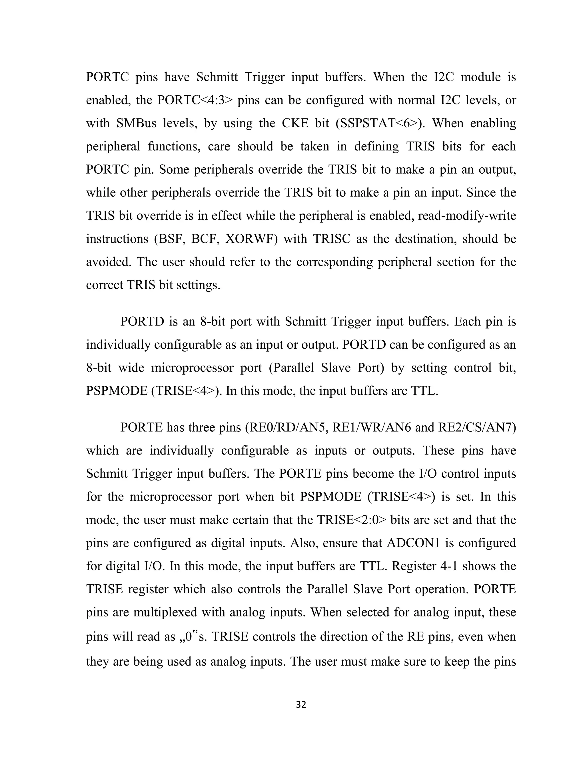 32
PORTC pins have Schmitt Trigger input buffers. When the I2C module is
enabled, the PORTC<4:3> pins can be configured with normal I2C levels, or
with SMBus levels, by using the CKE bit (SSPSTAT<6>). When enabling
peripheral functions, care should be taken in defining TRIS bits for each
PORTC pin. Some peripherals override the TRIS bit to make a pin an output,
while other peripherals override the TRIS bit to make a pin an input. Since the
TRIS bit override is in effect while the peripheral is enabled, read-modify-write
instructions (BSF, BCF, XORWF) with TRISC as the destination, should be
avoided. The user should refer to the corresponding peripheral section for the
correct TRIS bit settings.
PORTD is an 8-bit port with Schmitt Trigger input buffers. Each pin is
individually configurable as an input or output. PORTD can be configured as an
8-bit wide microprocessor port (Parallel Slave Port) by setting control bit,
PSPMODE (TRISE<4>). In this mode, the input buffers are TTL.
PORTE has three pins (RE0/RD/AN5, RE1/WR/AN6 and RE2/CS/AN7)
which are individually configurable as inputs or outputs. These pins have
Schmitt Trigger input buffers. The PORTE pins become the I/O control inputs
for the microprocessor port when bit PSPMODE (TRISE<4>) is set. In this
mode, the user must make certain that the TRISE<2:0> bits are set and that the
pins are configured as digital inputs. Also, ensure that ADCON1 is configured
for digital I/O. In this mode, the input buffers are TTL. Register 4-1 shows the
TRISE register which also controls the Parallel Slave Port operation. PORTE
pins are multiplexed with analog inputs. When selected for analog input, these
pins will read as „0‟s. TRISE controls the direction of the RE pins, even when
they are being used as analog inputs. The user must make sure to keep the pins
 