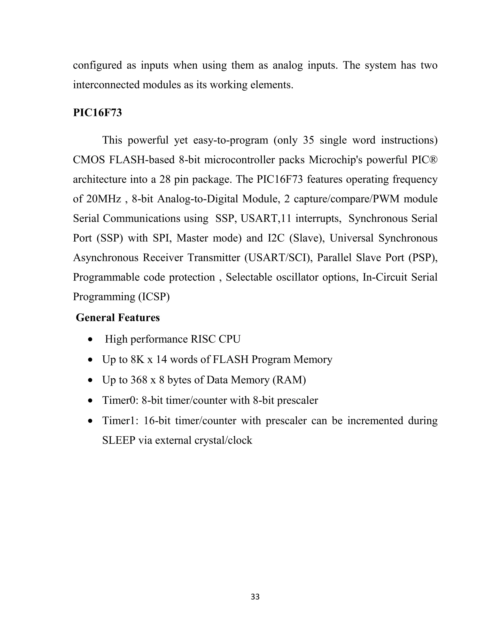 33
configured as inputs when using them as analog inputs. The system has two
interconnected modules as its working elements.
PIC16F73
This powerful yet easy-to-program (only 35 single word instructions)
CMOS FLASH-based 8-bit microcontroller packs Microchip's powerful PIC®
architecture into a 28 pin package. The PIC16F73 features operating frequency
of 20MHz , 8-bit Analog-to-Digital Module, 2 capture/compare/PWM module
Serial Communications using SSP, USART,11 interrupts, Synchronous Serial
Port (SSP) with SPI, Master mode) and I2C (Slave), Universal Synchronous
Asynchronous Receiver Transmitter (USART/SCI), Parallel Slave Port (PSP),
Programmable code protection , Selectable oscillator options, In-Circuit Serial
Programming (ICSP)
General Features
• High performance RISC CPU
• Up to 8K x 14 words of FLASH Program Memory
• Up to 368 x 8 bytes of Data Memory (RAM)
• Timer0: 8-bit timer/counter with 8-bit prescaler
• Timer1: 16-bit timer/counter with prescaler can be incremented during
SLEEP via external crystal/clock
 