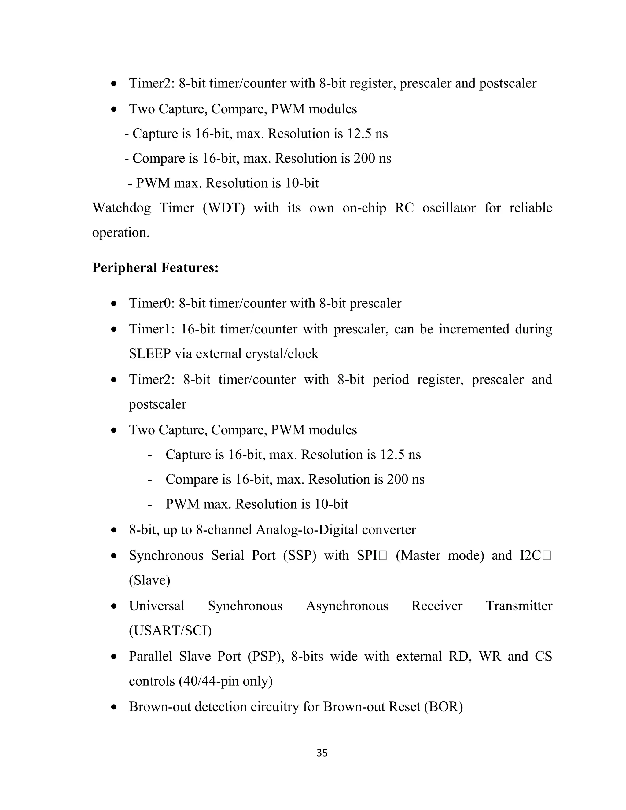 35
• Timer2: 8-bit timer/counter with 8-bit register, prescaler and postscaler
• Two Capture, Compare, PWM modules
- Capture is 16-bit, max. Resolution is 12.5 ns
- Compare is 16-bit, max. Resolution is 200 ns
- PWM max. Resolution is 10-bit
Watchdog Timer (WDT) with its own on-chip RC oscillator for reliable
operation.
Peripheral Features:
• Timer0: 8-bit timer/counter with 8-bit prescaler
• Timer1: 16-bit timer/counter with prescaler, can be incremented during
SLEEP via external crystal/clock
• Timer2: 8-bit timer/counter with 8-bit period register, prescaler and
postscaler
• Two Capture, Compare, PWM modules
- Capture is 16-bit, max. Resolution is 12.5 ns
- Compare is 16-bit, max. Resolution is 200 ns
- PWM max. Resolution is 10-bit
• 8-bit, up to 8-channel Analog-to-Digital converter
• Synchronous Serial Port (SSP) with SPI (Master mode) and I2C
(Slave)
• Universal Synchronous Asynchronous Receiver Transmitter
(USART/SCI)
• Parallel Slave Port (PSP), 8-bits wide with external RD, WR and CS
controls (40/44-pin only)
• Brown-out detection circuitry for Brown-out Reset (BOR)
 