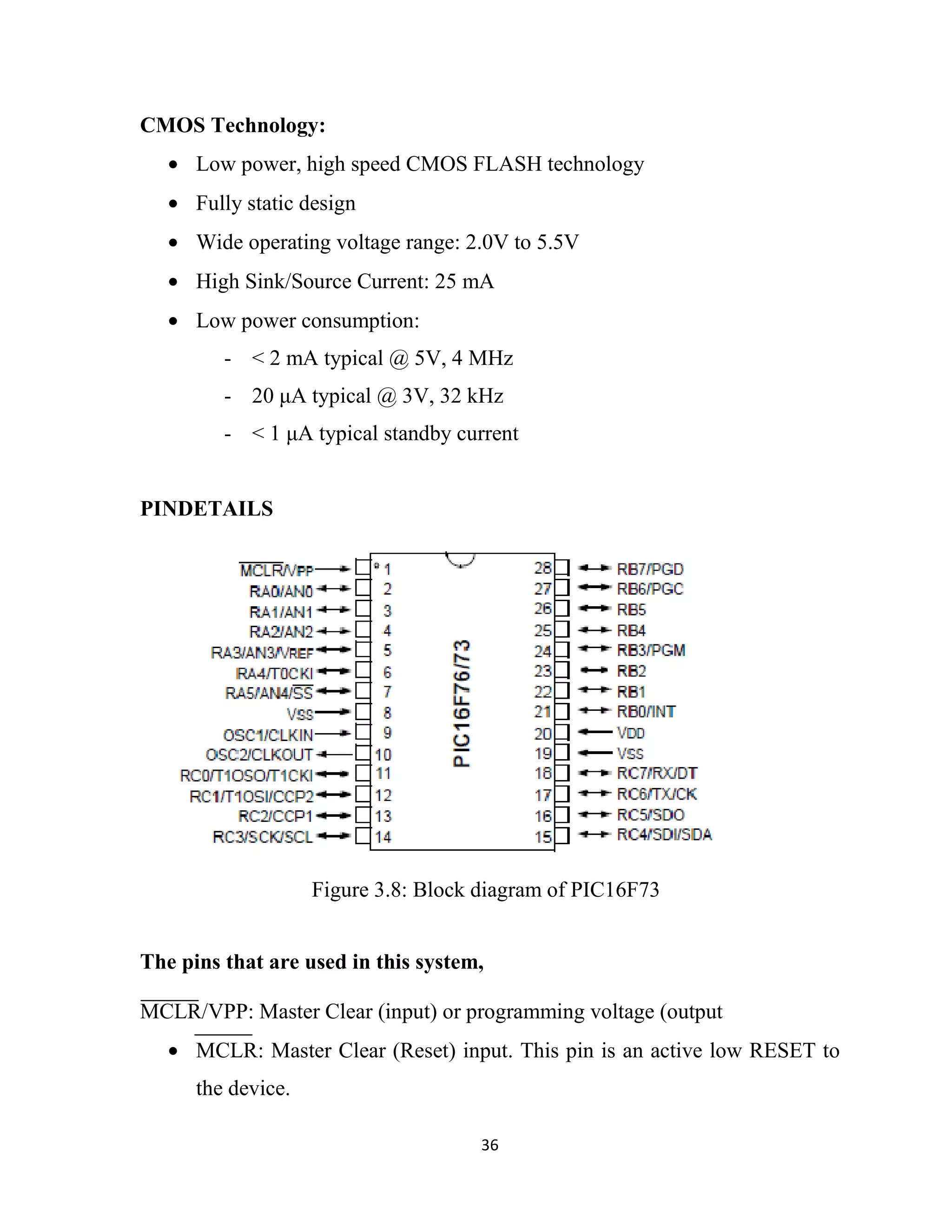 36
CMOS Technology:
• Low power, high speed CMOS FLASH technology
• Fully static design
• Wide operating voltage range: 2.0V to 5.5V
• High Sink/Source Current: 25 mA
• Low power consumption:
- < 2 mA typical @ 5V, 4 MHz
- 20 µA typical @ 3V, 32 kHz
- < 1 µA typical standby current
PINDETAILS
The pins that are used in this system,
MCLR/VPP: Master Clear (input) or programming voltage (output
• MCLR: Master Clear (Reset) input. This pin is an active low RESET to
the device.
Figure 3.8: Block diagram of PIC16F73
 