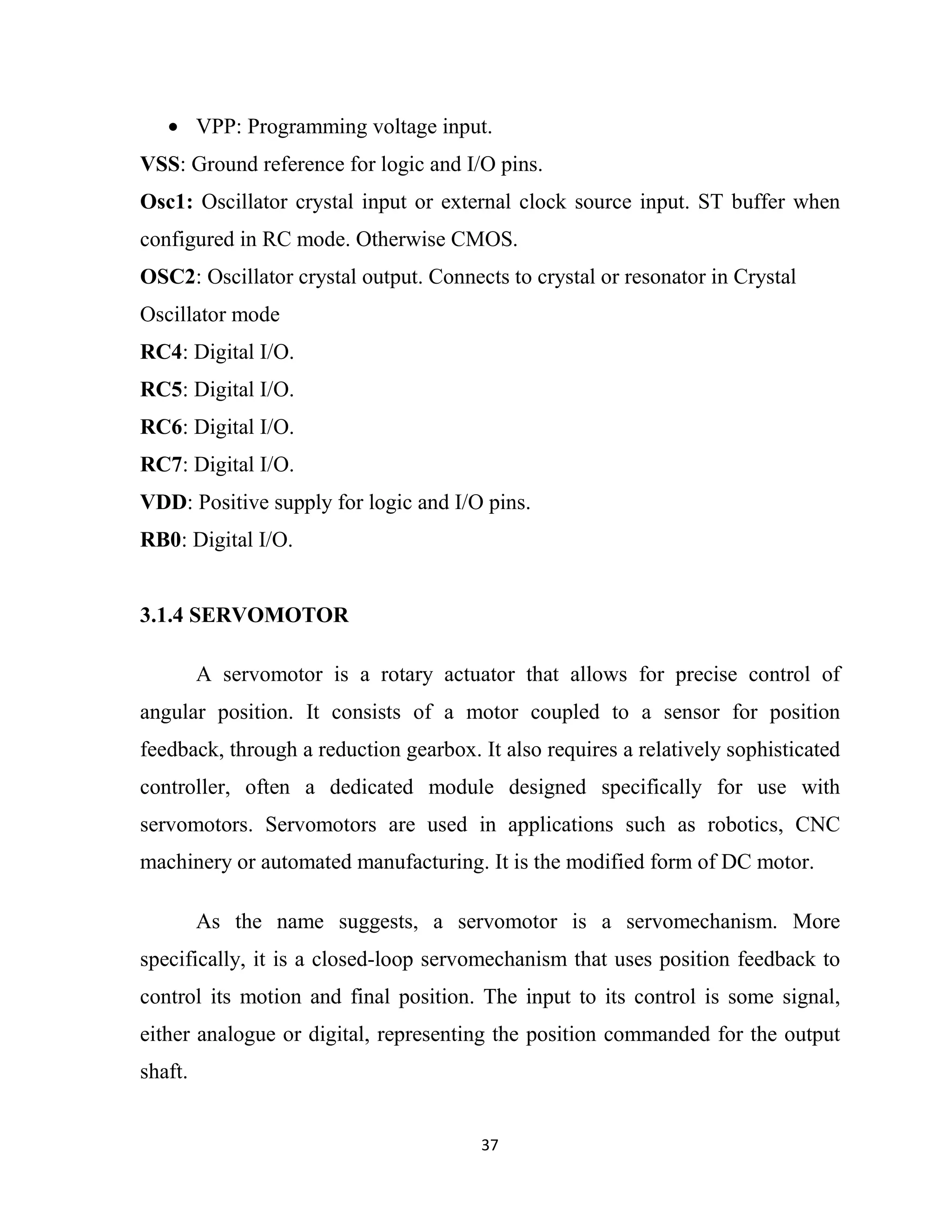 37
• VPP: Programming voltage input.
VSS: Ground reference for logic and I/O pins.
Osc1: Oscillator crystal input or external clock source input. ST buffer when
configured in RC mode. Otherwise CMOS.
OSC2: Oscillator crystal output. Connects to crystal or resonator in Crystal
Oscillator mode
RC4: Digital I/O.
RC5: Digital I/O.
RC6: Digital I/O.
RC7: Digital I/O.
VDD: Positive supply for logic and I/O pins.
RB0: Digital I/O.
3.1.4 SERVOMOTOR
A servomotor is a rotary actuator that allows for precise control of
angular position. It consists of a motor coupled to a sensor for position
feedback, through a reduction gearbox. It also requires a relatively sophisticated
controller, often a dedicated module designed specifically for use with
servomotors. Servomotors are used in applications such as robotics, CNC
machinery or automated manufacturing. It is the modified form of DC motor.
As the name suggests, a servomotor is a servomechanism. More
specifically, it is a closed-loop servomechanism that uses position feedback to
control its motion and final position. The input to its control is some signal,
either analogue or digital, representing the position commanded for the output
shaft.
 
