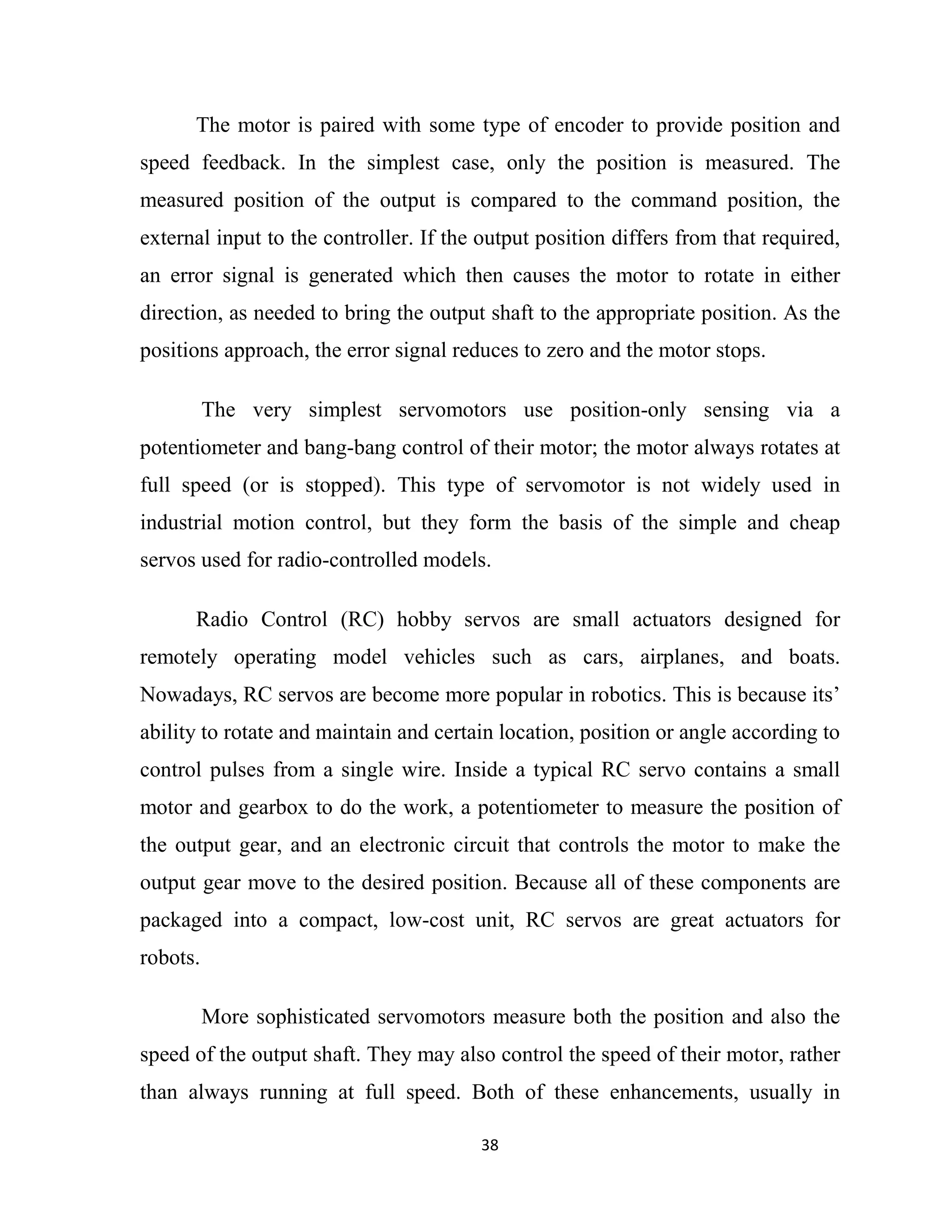 38
The motor is paired with some type of encoder to provide position and
speed feedback. In the simplest case, only the position is measured. The
measured position of the output is compared to the command position, the
external input to the controller. If the output position differs from that required,
an error signal is generated which then causes the motor to rotate in either
direction, as needed to bring the output shaft to the appropriate position. As the
positions approach, the error signal reduces to zero and the motor stops.
The very simplest servomotors use position-only sensing via a
potentiometer and bang-bang control of their motor; the motor always rotates at
full speed (or is stopped). This type of servomotor is not widely used in
industrial motion control, but they form the basis of the simple and cheap
servos used for radio-controlled models.
Radio Control (RC) hobby servos are small actuators designed for
remotely operating model vehicles such as cars, airplanes, and boats.
Nowadays, RC servos are become more popular in robotics. This is because its’
ability to rotate and maintain and certain location, position or angle according to
control pulses from a single wire. Inside a typical RC servo contains a small
motor and gearbox to do the work, a potentiometer to measure the position of
the output gear, and an electronic circuit that controls the motor to make the
output gear move to the desired position. Because all of these components are
packaged into a compact, low-cost unit, RC servos are great actuators for
robots.
More sophisticated servomotors measure both the position and also the
speed of the output shaft. They may also control the speed of their motor, rather
than always running at full speed. Both of these enhancements, usually in
 
